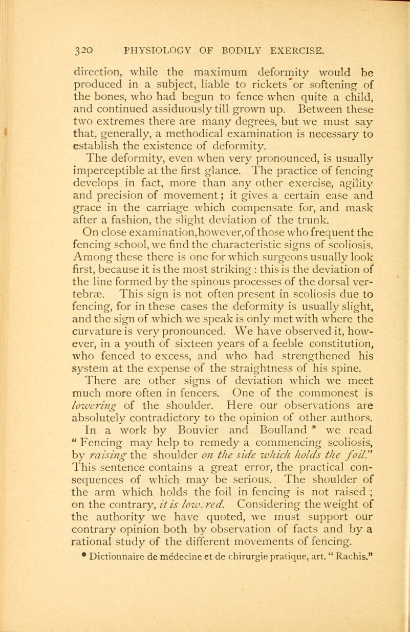 direction, while the maximum deformity would be produced in a subject, liable to rickets or softening of the bones, who had begun to fence when quite a child, and continued assiduously till grown up. Between these two extremes there are many degrees, but we must say that, generally, a methodical examination is necessary to establish the existence of deformity. The deformity, even when very pronounced, is usually imperceptible at the first glance. The practice of fencing develops in fact, more than any other exercise, agility and precision of movement; it gives a certain ease and grace in the carriage which compensate for, and mask after a fashion, the slight deviation of the trunk. On close examination,however,of those who frequent the fencing school, we find the characteristic signs of scoliosis. Among these there is one for which surgeons usually look first, because it is the most striking : this is the deviation of the line formed by the spinous processes of the dorsal ver- tebrae. This sign is not often present in scoliosis due to fencing, for in these cases the deformity is usually slight, and the sign of which we speak is only met with where the curvature is very pronounced. We have observed it, how- ever, in a youth of sixteen years of a feeble constitution, who fenced to excess, and who had strengthened his system at the expense of the straightness of his spine. There are other signs of deviation which we meet much more often in fencers. One of the commonest is lowering of the shoulder. Here our observations are absolutely contradictory to the opinion of other authors. In a work by Bouvier and Boulland * we read  Fencing may help to remedy a commencing scoliosis, by raising the shoulder on the side which holds the foil. This sentence contains a great error, the practical con- sequences of which may be serious. The shoulder of the arm which holds the foil in fencing is not raised ; on the contrary, it is lowered. Considering the weight of the authority we have quoted, we must support our contrary opinion both by observation of facts and by a rational study of the different movements of fencing. • Dictionnaire de medecine et de chirurgie pratique, art.  Rachis.