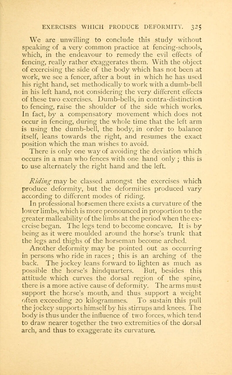 We are unwilling to conclude this study without speaking of a very common practice at fencing-schools, which, in the endeavour to remedy the evil effects of fencing, really rather exaggerates them. With the object of exercising the side of the body which has not been at work, we see a fencer, after a bout in which he has used his right hand, set methodically to work with a dumb-bell in his left hand, not considering the very different effects of these two exercises. Dumb-bells, in contra-distinction to fencing, raise the shoulder of the side which works. In fact, by a compensatory movement which does not occur in fencing, during the whole time that the left arm is using the dumb-bell, the body, in order to balance itself, leans towards the right, and resumes the exact position which the man wishes to avoid. There is only one way of avoiding the deviation which occurs in a man who fences with one hand only ; this is to use alternately the right hand and the left. Riding may be classed amongst the exercises which produce deformity, but the deformities produced vary according to different modes of riding. In professional horsemen there exists a curvature of the lower limbs, which is more pronounced in proportion to the greater malleability of the limbs at the period when the ex- ercise began. The legs tend to become concave. It is by being as it were moulded around the horse's trunk that the legs and thighs of the horseman become arched. Another deformity may be pointed out as occurring in persons who ride in races ; this is an arching of the back. The jockey leans forward to lighten as much as possible the horse's hindquarters. But, besides this attitude which curves the dorsal region of the spine, there is a more active cause of deformity. The arms must support the horse's mouth, and thus support a weight often exceeding 20 kilogrammes. To sustain this pull the jockey supports himself by his stirrups and knees. The body is thus under the influence of two forces, which tend to draw nearer together the two extremities of the dorsal arch, and thus to exaggerate its curvature.