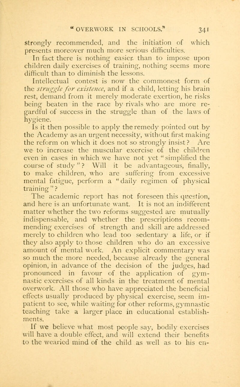 strongly recommended, and the initiation of which presents moreover much more serious difficulties. In fact there is nothing easier, than to impose upon children daily exercises of training, nothing seems more difficult than to diminish the lessons. Intellectual contest is now the commonest form of the struggle for existence, and if a child, letting his brain rest, demand from it merely moderate exertion, he risks being beaten in the race by rivals who are more re- gardful of success in the struggle than of the laws of hygiene. Is it then possible to apply the remedy pointed out by the Academy as an urgent necessity, without first making the reform on which it does not so strongly insist ? Are we to increase the muscular exercise of the children even in cases in which we have not yet simplified the course of study  ? Will it be advantageous, finally, to make children, who are suffering from excessive mental fatigue, perform a  daily regimen of physical training  ? The academic report has not foreseen this question, and here is an unfortunate want. It is not an indifferent matter whether the two reforms suggested are mutually indispensable, and whether the prescriptions recom- mending exercises of strength and skill are addressed merely to children who lead too sedentary a life, or if they also apply to those children who do an excessive amount of mental work. An explicit commentary was so much the more needed, because already the general opinion, in advance of the decision of the judges, had pronounced in favour of the application of gym- nastic exercises of all kinds in the treatment of mental overwork. All those who have appreciated the beneficial effects usually produced by physical exercise, seem im- patient to see, while waiting for other reforms, gymnastic teaching take a larger place in educational establish- ments. If we believe what most people say, bodily exercises will have a double effect, and will extend their benefits to the weaned mind of the child as well as to his en-