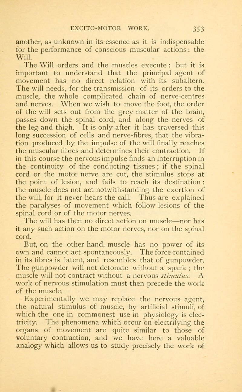 another, as unknown in its essence as it is indispensable for the performance of conscious muscular actions : the Will. The Will orders and the muscles execute : but it is important to understand that the principal agent of movement has no direct relation with its subaltern. The will needs, for the transmission of its orders to the muscle, the whole complicated chain of nerve-centres and nerves. When we wrish to move the foot, the order of the will sets out from the grey matter of the brain, passes down the spinal cord, and along the nerves of the leg and thigh. It is only after it has traversed this long succession of cells and nerve-fibres, that the vibra- tion produced by the impulse of the will finally reaches the muscular fibres and determines their contraction. If in this course the nervous impulse finds an interruption in the continuity of the conducting tissues ; if the spinal cord or the motor nerve are cut, the stimulus stops at the point of lesion, and fails to reach its destination : the muscle does not act notwithstanding the exertion of the will, for it never hears the call. Thus are explained the paralyses of movement which follow lesions of the spinal cord or of the motor nerves. The will has then no direct action on muscle—nor has it any such action on the motor nerves, nor on the spinal cord. But, on the other hand, muscle has no power of its own and cannot act spontaneously. The force contained in its fibres is latent, and resembles that of gunpowder. The gunpowder will not detonate without a spark ; the muscle will not contract without a nervous stimulus. A work of nervous stimulation must then precede the work of the muscle. Experimentally we may replace the nervous agent, the natural stimulus of muscle, by artificial stimuli, of which the one in commonest use in physiology is elec- tricity. The phenomena which occur on electrifying the organs of movement are quite similar to those of voluntary contraction, and we have here a valuable analogy which allows us to study precisely the work of