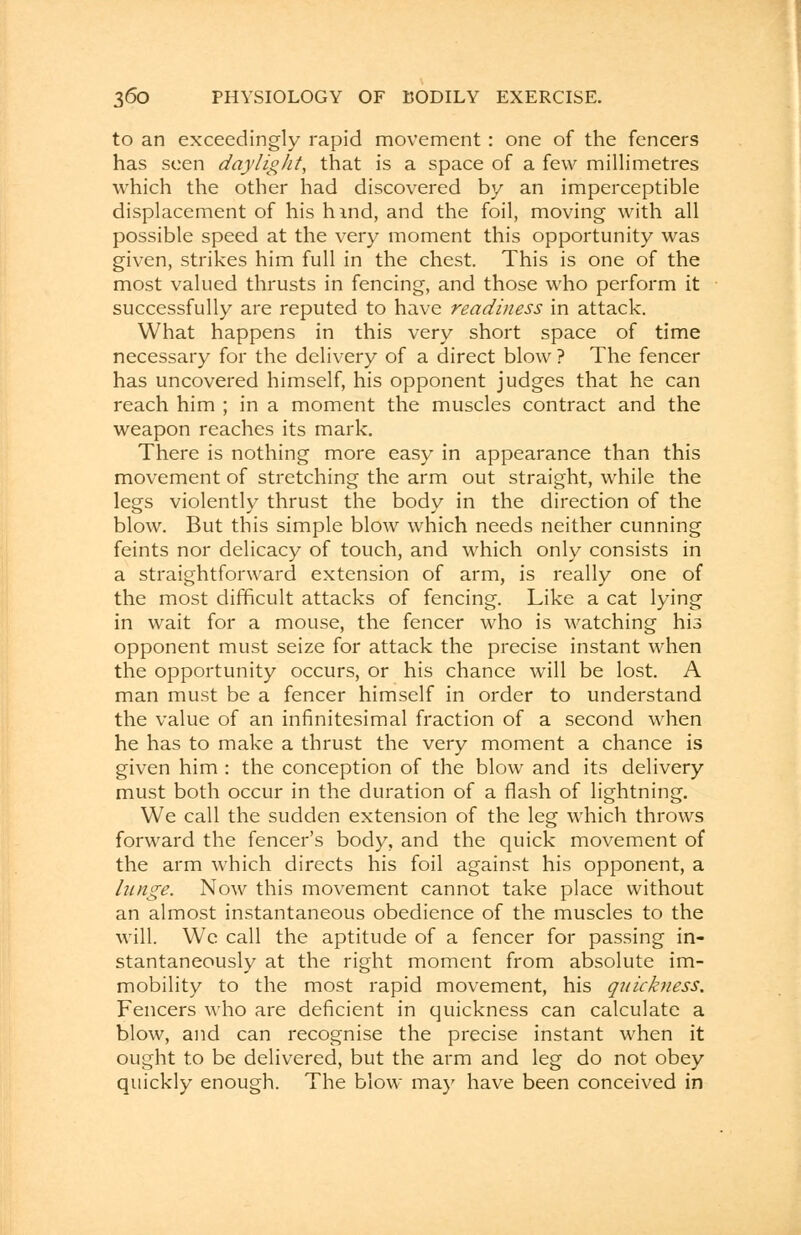 to an exceedingly rapid movement : one of the fencers has seen daylight, that is a space of a few millimetres which the other had discovered by an imperceptible displacement of his hind, and the foil, moving with all possible speed at the very moment this opportunity was given, strikes him full in the chest. This is one of the most valued thrusts in fencing, and those who perform it successfully are reputed to have readiness in attack. What happens in this very short space of time necessary for the delivery of a direct blow ? The fencer has uncovered himself, his opponent judges that he can reach him ; in a moment the muscles contract and the weapon reaches its mark. There is nothing more easy in appearance than this movement of stretching the arm out straight, while the legs violently thrust the body in the direction of the blow. But this simple blow which needs neither cunning feints nor delicacy of touch, and which only consists in a straightforward extension of arm, is really one of the most difficult attacks of fencing. Like a cat lying in wait for a mouse, the fencer who is watching his opponent must seize for attack the precise instant when the opportunity occurs, or his chance will be lost. A man must be a fencer himself in order to understand the value of an infinitesimal fraction of a second when he has to make a thrust the very moment a chance is given him : the conception of the blow and its delivery must both occur in the duration of a flash of lightning. We call the sudden extension of the leg which throws forward the fencer's body, and the quick movement of the arm which directs his foil against his opponent, a hinge. Now this movement cannot take place without an almost instantaneous obedience of the muscles to the will. We call the aptitude of a fencer for passing in- stantaneously at the right moment from absolute im- mobility to the most rapid movement, his quickness. Fencers who are deficient in quickness can calculate a blow, and can recognise the precise instant when it ought to be delivered, but the arm and leg do not obey quickly enough. The blow may have been conceived in