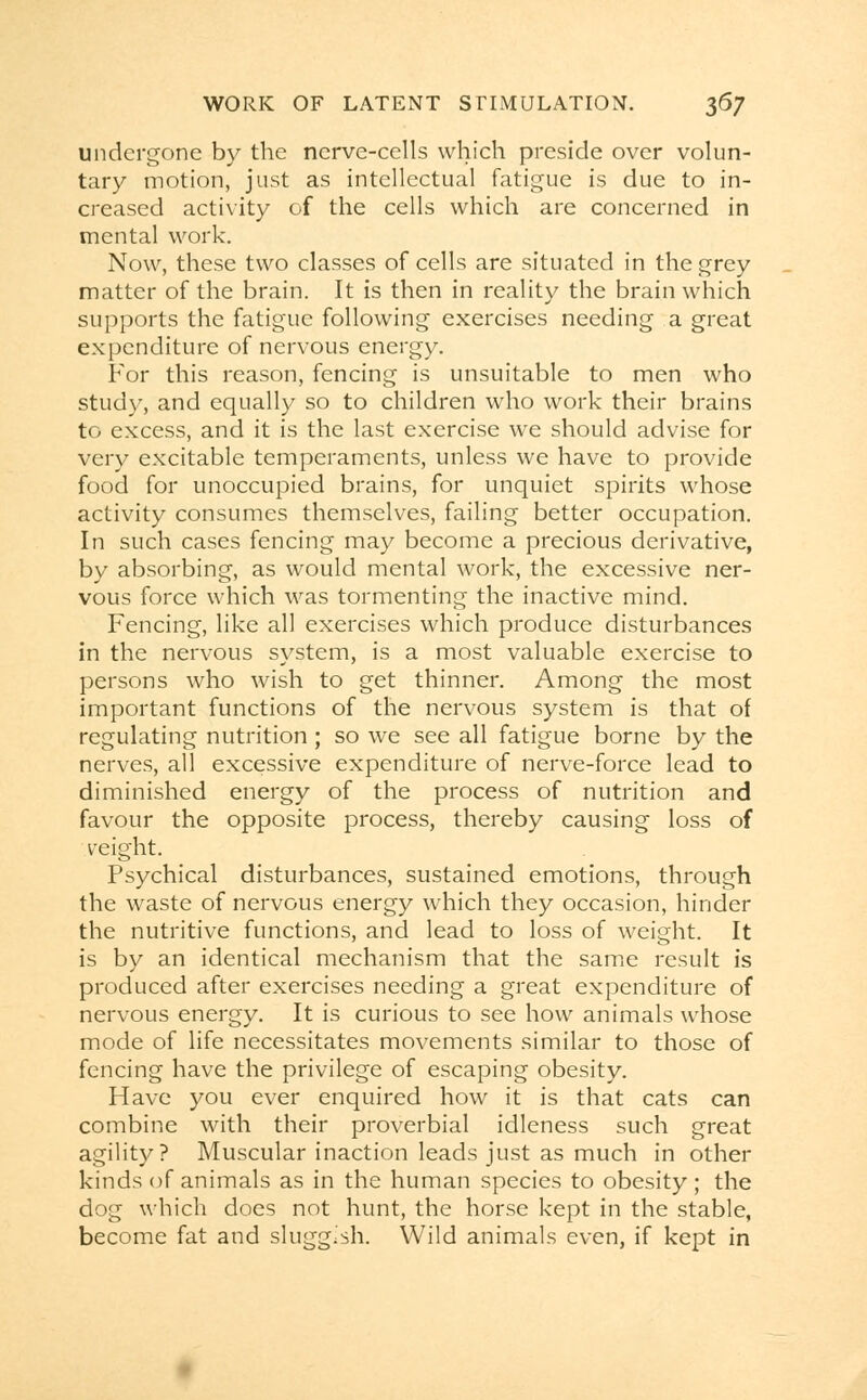 undergone by the nerve-cells which preside over volun- tary motion, just as intellectual fatigue is due to in- creased activity of the cells which are concerned in mental work. Now, these two classes of cells are situated in the grey matter of the brain. It is then in reality the brain which supports the fatigue following exercises needing a great expenditure of nervous energy. For this reason, fencing is unsuitable to men who study, and equally so to children who work their brains to excess, and it is the last exercise we should advise for very excitable temperaments, unless we have to provide food for unoccupied brains, for unquiet spirits whose activity consumes themselves, failing better occupation. In such cases fencing may become a precious derivative, by absorbing, as would mental work, the excessive ner- vous force which was tormenting the inactive mind. Fencing, like all exercises which produce disturbances in the nervous system, is a most valuable exercise to persons who wish to get thinner. Among the most important functions of the nervous system is that of regulating nutrition ; so we see all fatigue borne by the nerves, all excessive expenditure of nerve-force lead to diminished energy of the process of nutrition and favour the opposite process, thereby causing loss of veight. Psychical disturbances, sustained emotions, through the waste of nervous energy which they occasion, hinder the nutritive functions, and lead to loss of weight. It is by an identical mechanism that the same result is produced after exercises needing a great expenditure of nervous energy. It is curious to see how animals whose mode of life necessitates movements similar to those of fencing have the privilege of escaping obesity. Have you ever enquired how it is that cats can combine with their proverbial idleness such great agility? Muscular inaction leads just as much in other kinds of animals as in the human species to obesity ; the dog which does not hunt, the horse kept in the stable, become fat and sluggish. Wild animals even, if kept in