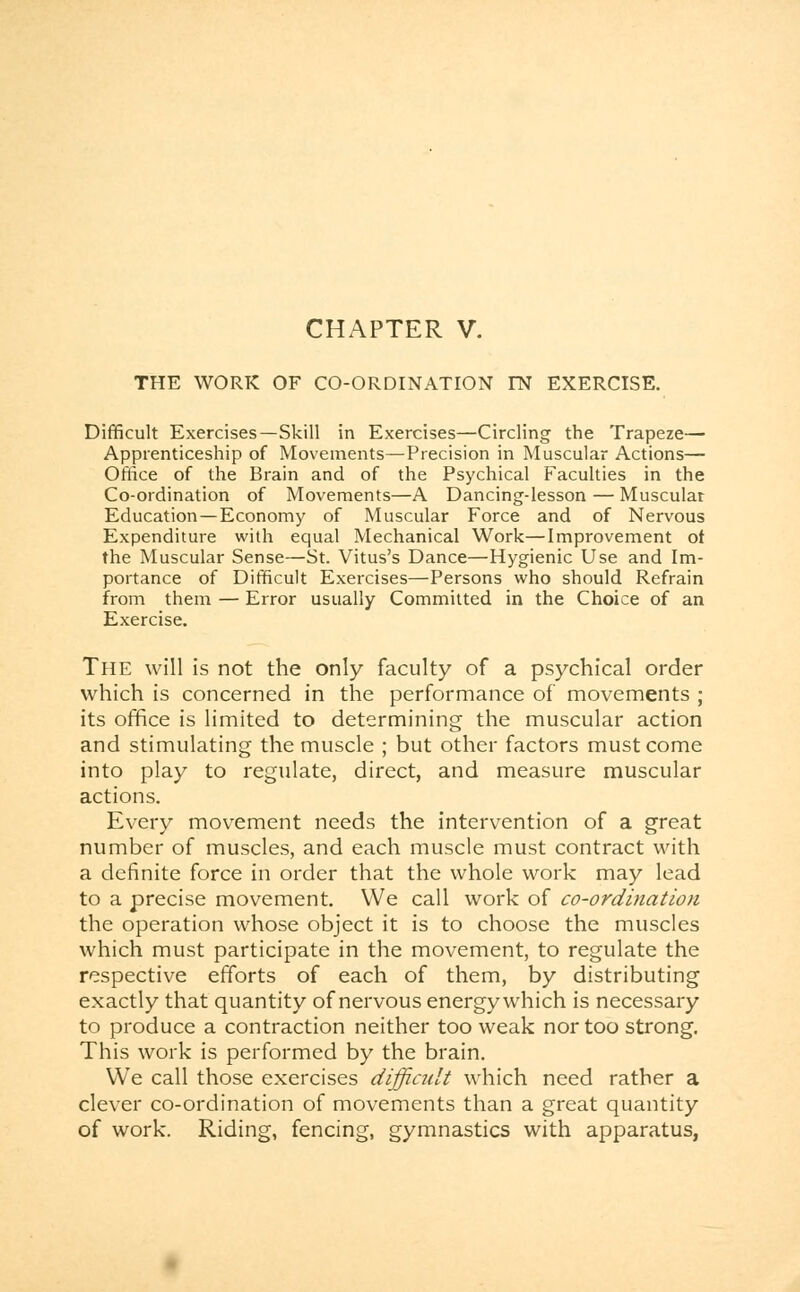 THE WORK OF CO-ORDINATION IN EXERCISE. Difficult Exercises—Skill in Exercises—Circling the Trapeze— Apprenticeship of Movements—Precision in Muscular Actions— Office of the Brain and of the Psychical Faculties in the Co-ordination of Movements—A Dancing-lesson — Muscular Education—Economy of Muscular Force and of Nervous Expenditure with equal Mechanical Work—Improvement ot the Muscular Sense—St. Vitus's Dance—Hygienic Use and Im- portance of Difficult Exercises—Persons who should Refrain from them — Error usually Committed in the Choice of an Exercise. The will is not the only faculty of a psychical order which is concerned in the performance of movements ; its office is limited to determining the muscular action and stimulating the muscle ; but other factors must come into play to regulate, direct, and measure muscular actions. Every movement needs the intervention of a great number of muscles, and each muscle must contract with a definite force in order that the whole work may lead to a precise movement. We call work of co-ordination the operation whose object it is to choose the muscles which must participate in the movement, to regulate the respective efforts of each of them, by distributing exactly that quantity of nervous energy which is necessary to produce a contraction neither too weak nor too strong. This work is performed by the brain. We call those exercises difficult which need rather a clever co-ordination of movements than a great quantity of work. Riding, fencing, gymnastics with apparatus,