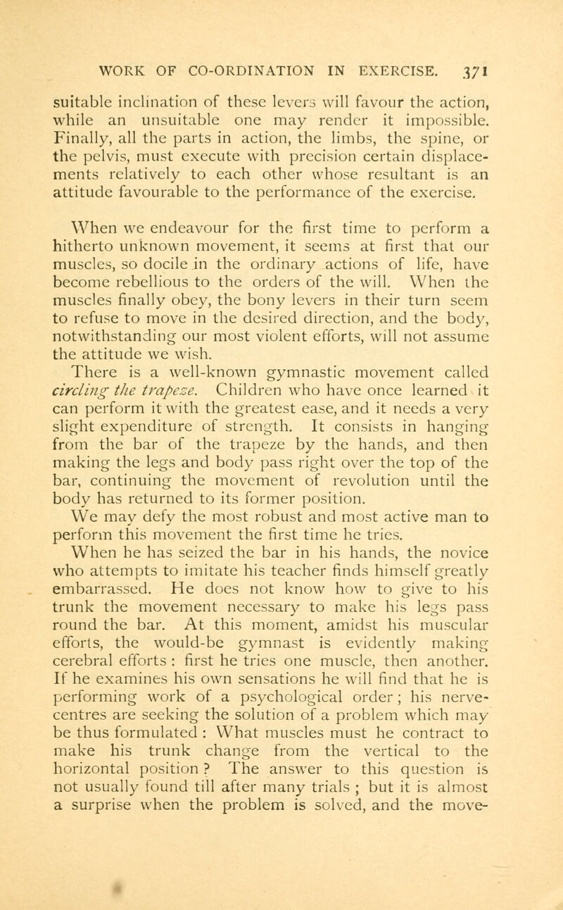 suitable inclination of these levers will favour the action, while an unsuitable one may render it impossible. Finally, all the parts in action, the limbs, the spine, or the pelvis, must execute with precision certain displace- ments relatively to each other whose resultant is an attitude favourable to the performance of the exercise. When we endeavour for the first time to perform a hitherto unknown movement, it seems at first that our muscles, so docile in the ordinary actions of life, have become rebellious to the orders of the will. When the muscles finally obey, the bony levers in their turn seem to refuse to move in the desired direction, and the body, notwithstanding our most violent efforts, will not assume the attitude we wish. There is a well-known gymnastic movement called circling the trapeze. Children who have once learned it can perform it with the greatest ease, and it needs a very slight expenditure of strength. It consists in hanging from the bar of the trapeze by the hands, and then making the legs and body pass right over the top of the bar, continuing the movement of revolution until the body has returned to its former position. We may defy the most robust and most active man to perform this movement the first time he tries. When he has seized the bar in his hands, the novice who attempts to imitate his teacher finds himself greatly embarrassed. He does not know how to give to his trunk the movement necessary to make his legs pass round the bar. At this moment, amidst his muscular efforts, the would-be gymnast is evidently making cerebral efforts : first he tries one muscle, then another. If he examines his own sensations he will find that he is performing work of a psychological order; his nerve- centres are seeking the solution of a problem which may- be thus formulated : What muscles must he contract to make his trunk change from the vertical to the horizontal position ? The answer to this question is not usually found till after many trials ; but it is almost a surprise when the problem is solved, and the move-