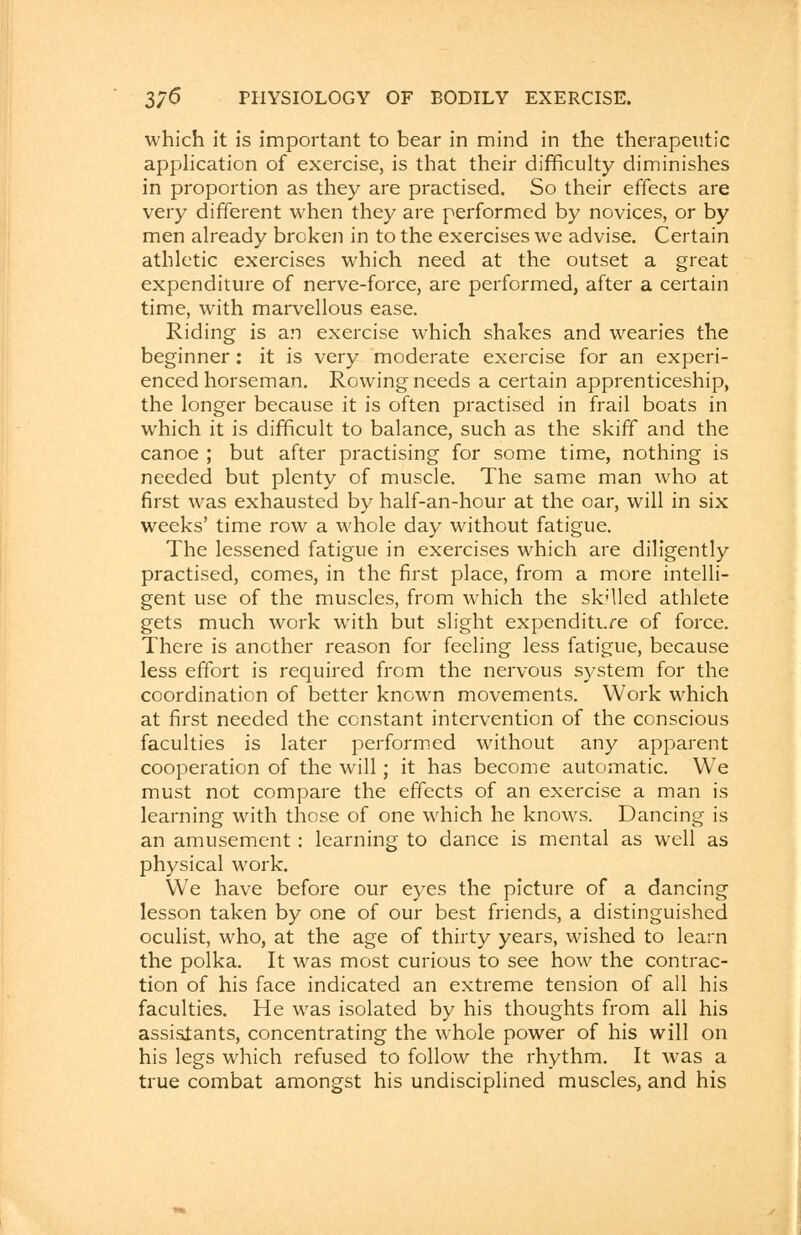 which it is important to bear in mind in the therapeutic application of exercise, is that their difficulty diminishes in proportion as they are practised. So their effects are very different when they are performed by novices, or by men already broken in to the exercises we advise. Certain athletic exercises which need at the outset a great expenditure of nerve-force, are performed, after a certain time, with marvellous ease. Riding is an exercise which shakes and wearies the beginner: it is very moderate exercise for an experi- enced horseman. Rowing needs a certain apprenticeship, the longer because it is often practised in frail boats in which it is difficult to balance, such as the skiff and the canoe ; but after practising for some time, nothing is needed but plenty of muscle. The same man who at first was exhausted by half-an-hour at the oar, will in six weeks' time row a whole day without fatigue. The lessened fatigue in exercises which are diligently practised, comes, in the first place, from a more intelli- gent use of the muscles, from which the skilled athlete gets much work with but slight expenditure of force. There is another reason for feeling less fatigue, because less effort is required from the nervous system for the coordination of better known movements. Work which at first needed the constant intervention of the conscious faculties is later performed without any apparent cooperation of the will; it has become automatic. We must not compare the effects of an exercise a man is learning with those of one which he knows. Dancing is an amusement: learning to dance is mental as well as physical work. We have before our eyes the picture of a dancing lesson taken by one of our best friends, a distinguished oculist, who, at the age of thirty years, wished to learn the polka. It was most curious to see how the contrac- tion of his face indicated an extreme tension of all his faculties. He was isolated by his thoughts from all his assistants, concentrating the whole power of his will on his legs which refused to follow the rhythm. It was a true combat amongst his undisciplined muscles, and his
