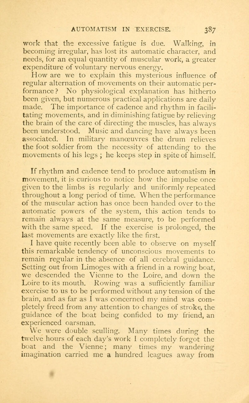 work that the excessive fatigue is due. Walking, in becoming irregular, has lost its automatic character, and needs, for an equal quantity of muscular work, a greater expenditure of voluntary nervous energy. How are we to explain this mysterious influence of regular alternation of movements on their automatic per- formance ? No physiological explanation has hitherto been given, but numerous practical applications are daily made. The importance of cadence and rhythm in facili- tating movements, and in diminishing fatigue by relieving the brain of the care of directing the muscles, has always been understood. Music and dancing have always been associated. In military manoeuvres the drum relieves the foot soldier from the necessity of attending to the movements of his legs ; he keeps step in spite of himself. If rhythm and cadence tend to produce automatism in movement, it is curious to notice how the impulse once given to the limbs is regularly and uniformly repeated throughout a long period of time. When the performance of the muscular action has once been handed over to the automatic powers of the system, this action tends to remain always at the same measure, to be performed with the same speed. If the exercise is prolonged, the last movements are exactly like the first. I have quite recently been able to observe on myself this remarkable tendency of unconscious movements to remain regular in the absence of all cerebral guidance. Setting out from Limoges with a friend in a rowing boat, we descended the Vienne to the Loire, and down the Loire to its mouth. Rowing was a sufficiently familiar exercise to us to be performed without any tension of the brain, and as far as I was concerned my mind was com- pletely freed from any attention to changes of stroke, the guidance of the boat being confided to my friend, an experienced oarsman. We were double sculling. Many times during the twelve hours of each day's work I completely forgot the boat and the Vienne; many times my wandering imagination carried me a hundred leagues away from