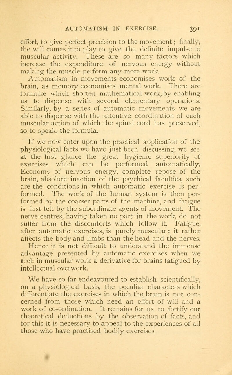 effort, to give perfect precision to the movement; finally, the will comes into play to give the definite impulse to muscular activity. These are so many factors which increase the expenditure of nervous energy without making the muscle perform any more work. Automatism in movements economises work of the brain, as memory economises mental work. There are formulae which shorten mathematical work, by enabling us to dispense with several elementary operations. Similarly, by a series of automatic movements we are able to dispense with the attentive coordination of each muscular action of which the spinal cord has preserved, so to speak, the formula. If we now enter upon the practical application of the physiological facts we have just been discussing, we see at the first glance the great hygienic superiority of exercises which can be performed automatically. Economy of nervous energy, complete repose of the brain, absolute inaction of the psychical faculties, such are the conditions in which automatic exercise is per- formed. The work of the human system is then per- formed by the coarser parts of the machine, and fatigue is first felt by the subordinate agents of movement. The nerve-centres, having taken no part in the work, do not suffer from the discomforts which follow it. Fatigue, after automatic exercises, is purely muscular: it rather affects the body and limbs than the head and the nerves. Hence it is not difficult to understand the immense advantage presented by automatic exercises when we seek in muscular work a derivative for brains fatigued by intellectual overwork. We have so far endeavoured to establish scientifically, on a physiological basis, the peculiar characters which differentiate the exercises in which the brain is not con- cerned from those which need an effort of will and a work of co-ordination. It remains for us to fortify our theoretical deductions by the observation of facts, and for this it is necessary to appeal to the experiences of all those who have practised bodily exercises.