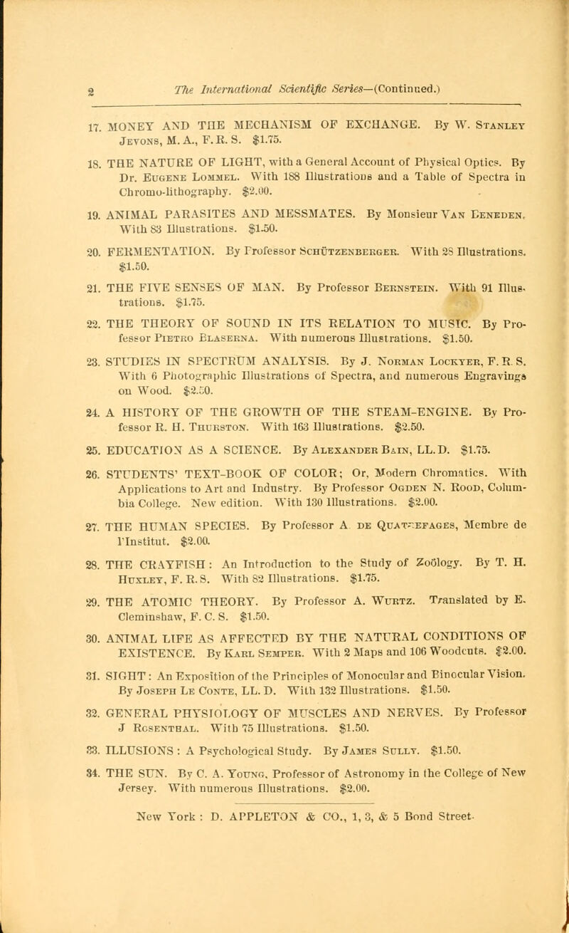 17. MONEY AND TIIE MECHANISM OF EXCHANGE. By W. Stanley Jeyons, M. A., F. R. S. $1.75. 18. THE NATURE OF LIGHT, with a General Account of Physical Optics. By Dr. Eugene Lommel. With 188 Illustrations and a Table of Spectra in Cbromo-lithography. $2.00. 19. ANIMAL PARASITES AND MESSMATES. By Monsieur Van Eeneden. With 83 Dlustrations. $1.50. 20. FERMENTATION. By Professor Schutzenbeeger. With 2S Hlustrations. $1.50. 81. THE FIVE SENSES OF MAN. By Professor Bernstein. With 91 Illus- trations. $1.75. 22. THE THEORY OF SOUND IN ITS RELATION TO MUSIC. By Pro- fessor Pietro Blaserna. With numerous Illustrations. $1.50. 23. STUDIES IN SPECTRUM ANALYSIS. By J. Norman Lockter, F. R. S. Writh 6 Photographic Illustrations of Spectra, and numerous Engravings on Wood. $2.50. 24. A HISTORY OF THE GROWTH OF THE STEAM-ENGINE. By Pro- fessor R. H. Thurston. With 163 Illustrations. $2.50. 25. EDUCATION AS A SCIENCE. By Alexander Bain, LL.D. $1.75. 26. STUDENTS' TEXT-BOOK OF COLOR; Or, Modern Chromatics. With Applications to Art and Industry. By Professor Ogden N. Rood, Colum- bia College. New edition. With 130 Illustrations. $2.00. 27. THE HUMAN SPECIES. By Professor A de Quat^.efages, Membre de Vlnstitut. $2.00. 28. THE CRAYFISH : An Introduction to the Study of Zoology. By T. H. Huxley, F. R. S. With 82 Illustrations. $1.75. 29. THE ATOMIC THEORY. By Professor A. Wurtz. Translated by E. Cleminshaw, F. C. S. $1.50. 30. ANIMAL LIFE AS AFFECTED BY THE NATURAL CONDITIONS OF EXISTENCE. By Karl Semper. With 2 Maps and 106 Woodcuts. $2.00. 31. SIOHT: An Exposition of the Principles of Monocular and Binocular Vision. By Joseph Le Conte, LL. D. With 132 Illustrations. $1.50. 32. GENERAL PHYSIOLOGY OF MUSCLES AND NERVES. By Professor J Rosenthal. With 75 Illustrations. $1.50. 33. ILLUSIONS : A Psychological Study. By James Sully. $1.50. 34. THE SUN. By C. A. Young, Professor of Astronomy in the College of New Jersey. With numerous Illustrations. $2.00.