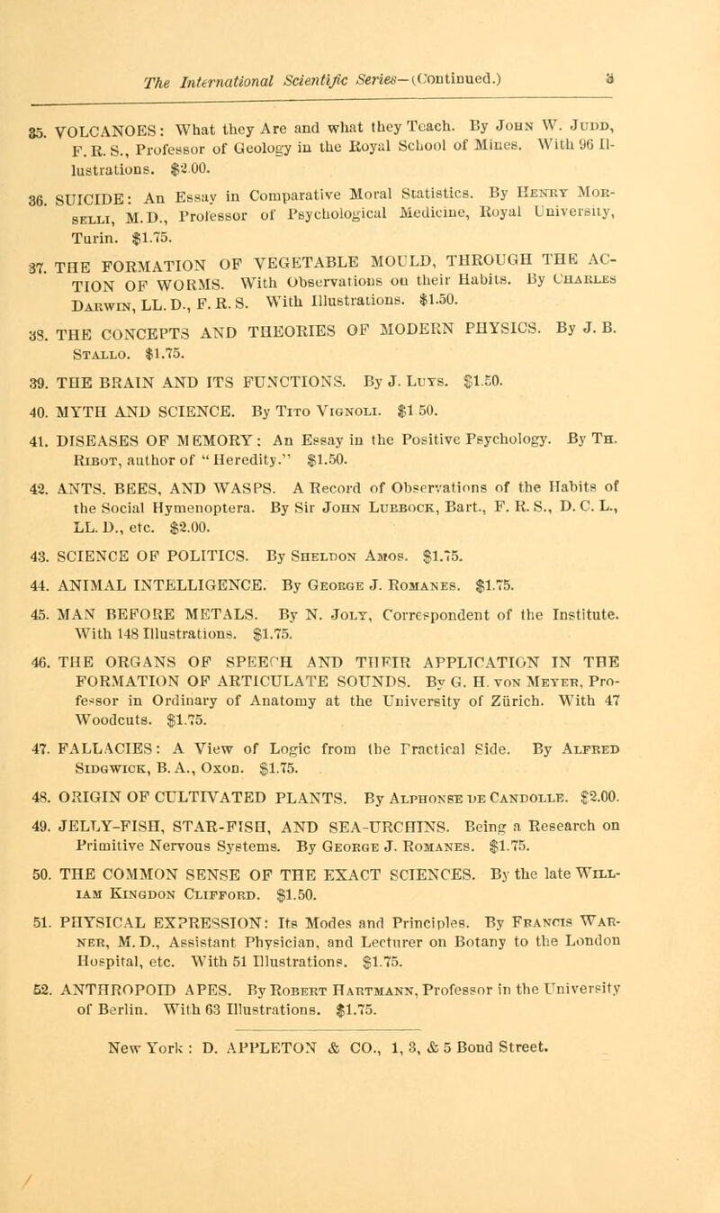 35. VOLCANOES: What they Are and what they Teach. By John W. Judd, F.R. S., Professor of Geology in the Royal School of Mines. With (J6 Il- lustrations. $200. 36. SUICIDE: An Essay in Comparative Moral Statistics. By Henry Mor- selli M.D., Proiessor of Psychological Medicine, Royal University, Turin. $1.75. 37. THE FORMATION OF VEGETABLE MOULD, THROUGH THE AC- TION OF WORMS. With Observations on their Habits. By Charles Darwin, LL. D., F. R. S. With Illustrations. $1.50. 33. THE CONCEPTS AND THEORIES OF MODERN PHYSICS. By J. B. Stallo. $1.75. 39. THE BRAIN AND ITS FUNCTIONS. By J. Luts. $1.50. 40. MYTH AND SCIENCE. By Tito Vignoli. $1 50. 41. DISEASES OF MEMORY: An Essay in the Positive Psychology. By Th. Ribot, author of  Heredity. $1.50. 42. ANTS. BEES, AND WASPS. A Record of Observations of the Habits of the Social Hymenoptera. By Sir John Lubbock, Bart., F. R. S., D. C. L., LL. D., etc. $2.00. 43. SCIENCE OF POLITICS. By Sheldon Amos. $1.75. 44. ANIMAL INTELLIGENCE. By George J. Romanes. $1.75. 45. MAN BEFORE METALS. By N. Joly, Correspondent of the Institute. With 148 Illustrations. $1.75. 46. THE ORGANS OF SPEECH AND THEIR APPLICATION IN THE FORMATION OF ARTICULATE SOUNDS. By G. H. von Meyer, Pro- fessor in Ordinary of Anatomy at the University of Zurich. With 47 Woodcuts. $1.75. 47. FALLACIES: A View of Logic from the Practical Side. By Alfred Sidgwick, B. A., Oxon. $1.75. 48. ORIGIN OF CULTIVATED PLANTS. By Alphonse de Candolle. $2.00. 49. JELLY-FISH, STAR-FISH, AND SEA-URCHINS. Being a Research on Primitive Nervous Systems. By George J. Romanes. $1.75. 50. THE COMMON SENSE OF THE EXACT SCIENCES. By the late Will- iam Kingdon Clifford. $1.50. 51. PHYSICAL EXPRESSION: Its Modes and Principles. By Francis War- ner, M. D., Assistant Physician, and Lecturer on Botany to the London Hospital, etc. With 51 Ulustratione. $1.75. 52. ANTHROPOID APES. By Robert Hartmann, Professor in the University of Berlin. Wilh 63 Illustrations. $1.75.