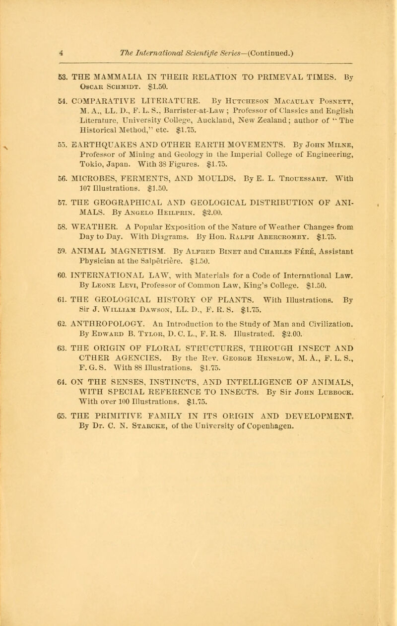 53. THE MAMMALIA IN THEIR RELATION TO PRIMEVAL TIMES. By Oscar Schmidt. $1.50. 54. COMPARATIVE LITERATURE. By Hctcheson Macaulay Posnett, M. A., LL. D., F. L. S., Barrieter-at-Law ; Professor of Classics and English Literature, University College, Auckland, New Zealand; author of The Historical Method, etc. $1.75. 55. EARTHQUAKES AND OTHER EARTH MOVEMENTS. By John Milne, Professor of Mining and Geology in the Imperial College of Engineering, Tokio, Japan. With 38 Figures. $1.75. 56. MICROBES, FERMENTS, AND MOULDS. By E. L. Tkouessart. With 107 Illustrations. $1.50. 57. THE GEOGRAPHICAL AND GEOLOGICAL DISTRIBUTION OF ANI- MALS. By Angelo Heilprin. $2.00. 58. WEATHER. A Popular Exposition of the Nature of Weather Changes from Day to Day. With Diagrams. By Hon. Ralph Abercrombt. $1.75. m. ANIMAL MAGNETISM. By Alfred Binet and Charles Fere, Assistant Physician at the Salpetriere. $1.50. 60. INTERNATIONAL LAW, with Materials for a Code of International Law. By Leone Levi, Professor of Common Law, King's College. $1.50. 61. THE GEOLOGICAL HISTORY OF PLANTS. With Illustrations. By Sir J. William Dawson, LL. D., F. R. S. $1.75. 62. ANTHROPOLOGY. An Introduction to the Study of Man and Civilization. By Edward B. Tylor, D. C. L., F. R. S. Illustrated. $2.00. 63. THE ORIGIN OF FLORAL STRUCTURES, THROUGH INSECT AND CTHER AGENCIES. By the Rev. George Henslow, M. A., F. L. S., F. G. S. With 88 Illustrations. $1.75. 64. ON THE SENSES, INSTINCTS, AND INTELLIGENCE OF ANIMALS, WITH SPECIAL REFERENCE TO INSECTS. By Sir John Lubbock. With over 100 Illustrations. $1.75. 65. THE PRIMITIVE FAMILY IN ITS OPJGIN AND DEVELOPMENT. By Dr. C. N. Starcke, of the University of Copenhagen.