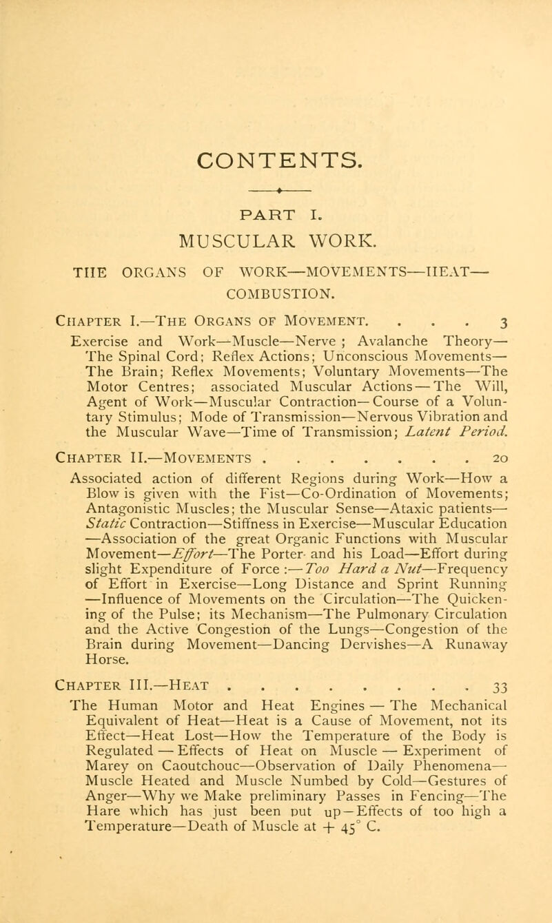 CONTENTS. PART I. MUSCULAR WORK. THE ORGANS OF WORK—MOVEMENTS—HEAT— COMBUSTION. Chapter I.—The Organs of Movement. ... 3 Exercise and Work—Muscle—Nerve ; Avalanche Theory— The Spinal Cord; Reflex Actions; Unconscious Movements— The Brain; Reflex Movements; Voluntary Movements—The Motor Centres; associated Muscular Actions — The Will, Agent of Work—Muscular Contraction—Course of a Volun- tary Stimulus; Mode of Transmission—Nervous Vibration and the Muscular Wave—Time of Transmission; Latent Period. Chapter II.—Movements 20 Associated action of different Regions during Work—How a Blow is given with the Fist—Co-Ordination of Movements; Antagonistic Muscles; the Muscular Sense—Ataxic patients— Static Contraction—Stiffness in Exercise—Muscular Education —Association of the great Organic Functions with Muscular Movement—Effort—The Porter- and his Load—Effort during slight Expenditure of Force:—Too Hard a Nut—Frequency of Effort in Exercise—Long Distance and Sprint Running —Influence of Movements on the Circulation—The Quicken- ing of the Pulse; its Mechanism—The Pulmonary Circulation and the Active Congestion of the Lungs—Congestion of the Brain during Movement—Dancing Dervishes—A Runaway Horse. Chapter III.—Heat 33 The Human Motor and Heat Engines — The Mechanical Equivalent of Heat—Heat is a Cause of Movement, not its Effect—Heat Lost—How the Temperature of the Body is Regulated — Effects of Heat on Muscle — Experiment of Marey on Caoutchouc—Observation of Daily Phenomena— Muscle Heated and Muscle Numbed by Cold—Gestures of Anger—Why we Make preliminary Passes in Fencing—The Hare which has just been out up —Effects of too high a Temperature—Death of Muscle at + 450 C.