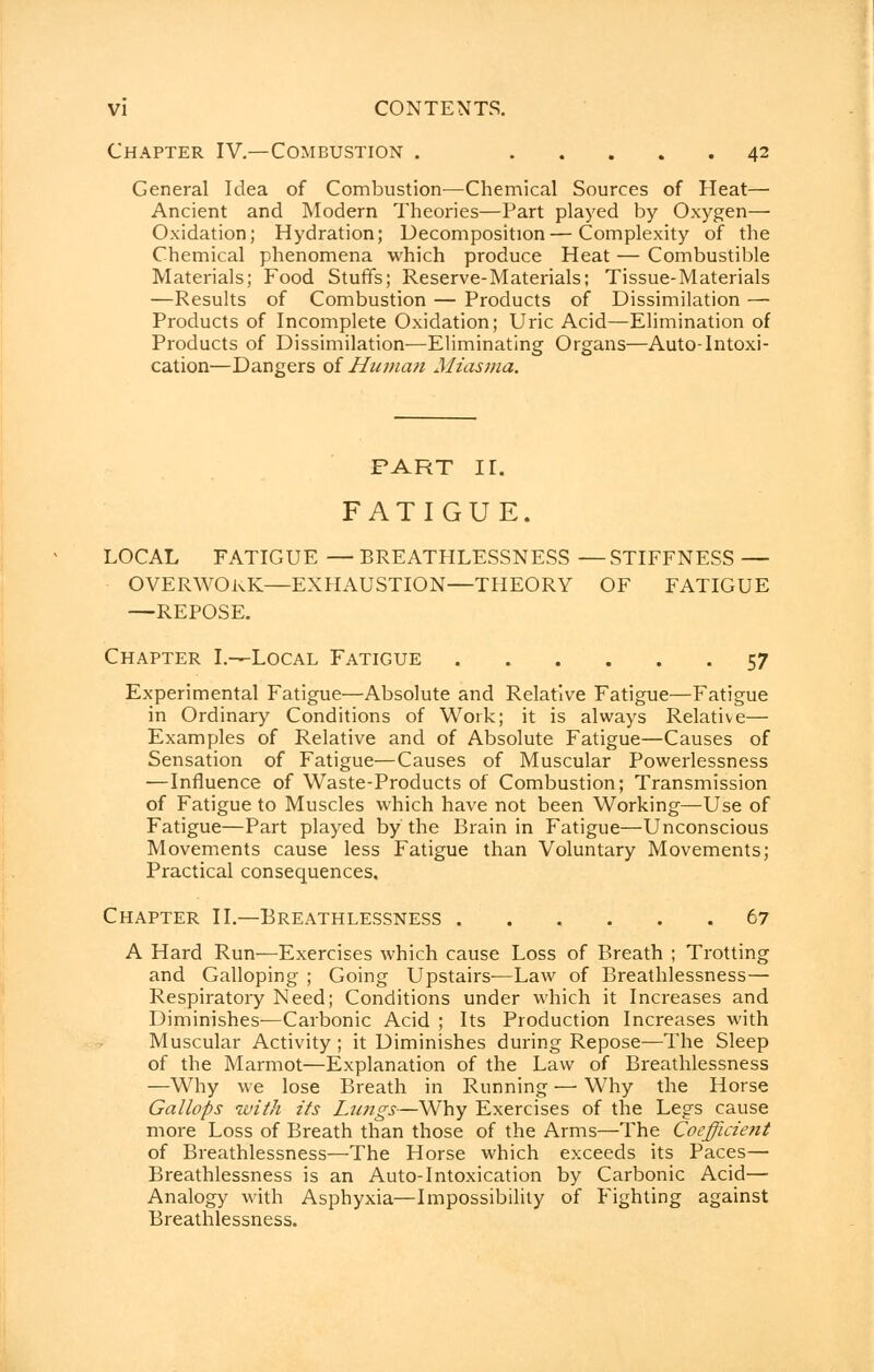 Chapter IV.—Combustion . 42 General Idea of Combustion—Chemical Sources of Heat— Ancient and Modern Theories—Part played by Oxygen— Oxidation; Hydration; Decomposition—Complexity of the Chemical phenomena which produce Heat — Combustible Materials; Food Stuffs; Reserve-Materials; Tissue-Materials —Results of Combustion — Products of Dissimilation — Products of Incomplete Oxidation; Uric Acid—Elimination of Products of Dissimilation—Eliminating Organs—Auto-Intoxi- cation—Dangers of Human Miasma. PART II. FATIGUE. LOCAL FATIGUE — BREATHLESSNESS — STIFFNESS — OVERWORK—EXHAUSTION—THEORY OF FATIGUE —REPOSE. Chapter I.—Local Fatigue 57 Experimental Fatigue—Absolute and Relative Fatigue—Fatigue in Ordinary Conditions of Work; it is always Relative— Examples of Relative and of Absolute Fatigue—Causes of Sensation of Fatigue—Causes of Muscular Powerlessness —Influence of Waste-Products of Combustion; Transmission of Fatigue to Muscles which have not been Working—Use of Fatigue—Part played by the Brain in Fatigue—Unconscious Movements cause less Fatigue than Voluntary Movements; Practical consequences. Chapter II.—Breathlessness 67 A Hard Run—Exercises which cause Loss of Breath ; Trotting and Galloping ; Going Upstairs—Law of Breathlessness— Respiratory Need; Conditions under which it Increases and Diminishes-—Carbonic Acid ; Its Production Increases with Muscular Activity ; it Diminishes during Repose—The Sleep of the Marmot—Explanation of the Law of Breathlessness —Why we lose Breath in Running — Why the Horse Gallops with its Limgs-—Why Exercises of the Legs cause more Loss of Breath than those of the Arms—The Coefficient of Breathlessness—The Horse which exceeds its Paces— Breathlessness is an Auto-Intoxication by Carbonic Acid— Analogy with Asphyxia—Impossibility of Fighting against Breathlessness.