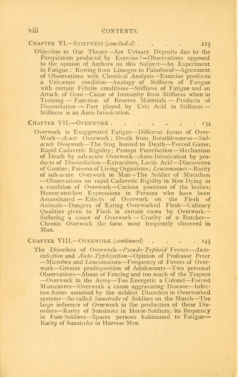 Chapter VI.—Stiffness {concluded) . . . . 125 Objection to Our Theory—Are Urinary Deposits due to the Perspiration produced by Exercise?—Observations opposed to the opinion of Authors on this Subject—An Experiment in Fatigue : Rowing from Limoges to Paimbceuf—Agreement of Observations with Chemical Analysis—Exercise produces a Uricsemic condition—Analogy of Stiffness of Fatigue with certain Febrile conditions—Stiffness of Fatigue and an Attack of Gout—Cause of Immunity from Stiffness when in Training—Function of Reserve Materials — Products of Dissimilation — Part played by Uric Acid in Stiffness — Stiffness is an Auto-Intoxication. Chapter VII.—Overwork 134 Overwork is Exaggerated Fatigue—Different forms of Over- Work—Acute Overwork ; Death from Breathlessness—Sub- acute Overwork—The Stag hunted to Death—Forced Game; Rapid Cadaveric Rigidity; Prompt Putrefaction—Mechanism of Death by sub-acute Overwork—Auto-Intoxication by pro- ducts of Dissimilation—Extractives, Lactic Acid—Discoveries of Gautier; Poisons of Living Organisms; Leucomaines—Rarity of sub-acute Overwork in Man—The Soldier of Marathon —Observations on rapid Cadaveric Rigidity in Men Dying in a condition of Overwork—Curious positions of the bodies; Horror-stricken Expressions in Persons who have been Assassinated — Effects of Overwork on the Flesh of Animals—Dangers of Eating Overworked Flesh—Culinary Qualities given to Flesh in certain cases by Overwork— Suffering a cause of Overwork — Cruelty of a Butcher— Chronic Overwork the form most frequently observed in Man. Chapter VIII.—Overwork {continued) . . . -145 The Disorders of Overwork—Pseudo-Typhoid Fevers—Auto- infection and Auto-Typhisation—Opinion of Professor Peter —Microbes and Leucomaines—Frequency of Fevers of Over- work—Greater predisposition of Adolescents—Two personal Observations—Abuse of Fencing and too much of the Trapeze —Overwork in the Army—Too Energetic a Colonel—Forced Manoeuvres—Overwork a cause aggravating Disease—Infec- tive forms assumed by the mildest Disorders in Overworked systems—So-called Sunstroke of Soldiers on the March—The large influence of Overwork in the production of these Dis- orders—Rarity of Sunstroke, in Horse-Soldiers; its frequency in Foot-Soldiers—Spares persons habituated to Fatigue— Rarity of Sunstroke in Harvest Men.