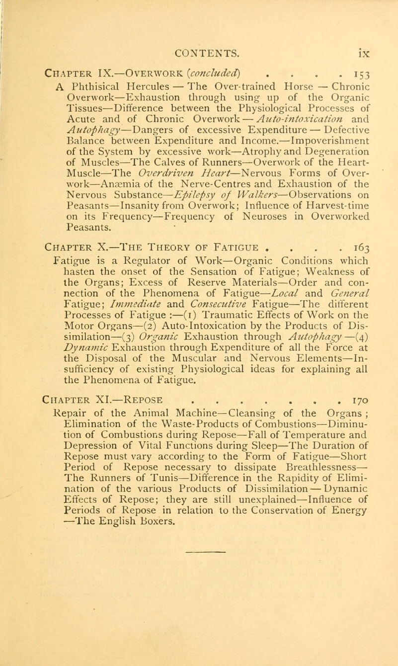 Chapter IX.—Overwork (concluded) . . . .153 A Phthisical Hercules — The Over-trained Horse — Chronic Overwork—Exhaustion through using up of the Organic Tissues—Difference between the Physiological Processes of Acute and of Chronic Overwork — Auto-intoxication and Autophagy—Dangers of excessive Expenditure — Defective Balance between Expenditure and Income.—Impoverishment of the System by excessive work—Atrophy and Degeneration of Muscles—The Calves of Runners—Overwork of the Heart- Muscle—The Overdriven Heart—Nervous Forms of Over- work—Anaemia of the Nerve-Centres and Exhaustion of the Nervous Substance—Epilepsy of Walkers—Observations on Peasants—Insanity from Overwork; Influence of Harvest-time on its Frequency—Frequency of Neuroses in Overworked Peasants. Chapter X.—The Theory of Fatigue . . . .163 Fatigue is a Regulator of Work—Organic Conditions which hasten the onset of the Sensation of Fatigue; Weakness of the Organs; Excess of Reserve Materials—Order and con- nection of the Phenomena of Fatigue—Local and General Fatigue; Immediate and Consecutive Fatigue—The different Processes of Fatigue :—(1) Traumatic Effects of Work on the Motor Organs—(2) Auto-Intoxication by the Products of Dis- similation—(3) Organic Exhaustion through Autophagy—(4) Dynamic Exhaustion through Expenditure of all the Force at the Disposal of the Muscular and Nervous Elements—In- sufficiency of existing Physiological ideas for explaining all the Phenomena of Fatigue. Chapter XI.—Repose 170 Repair of the Animal Machine—Cleansing of the Organs ; Elimination of the Waste-Products of Combustions—Diminu- tion of Combustions during Repose—Fall of Temperature and Depression of Vital Functions during Sleep—The Duration of Repose must vary according to the Form of Fatigue—Short Period of Repose necessary to dissipate Breathlessness— The Runners of Tunis—Difference in the Rapidity of Elimi- nation of the various Products of Dissimilation — Dynamic Effects of Repose; they are still unexplained—Influence of Periods of Repose in relation to the Conservation of Energy —The English Boxers.