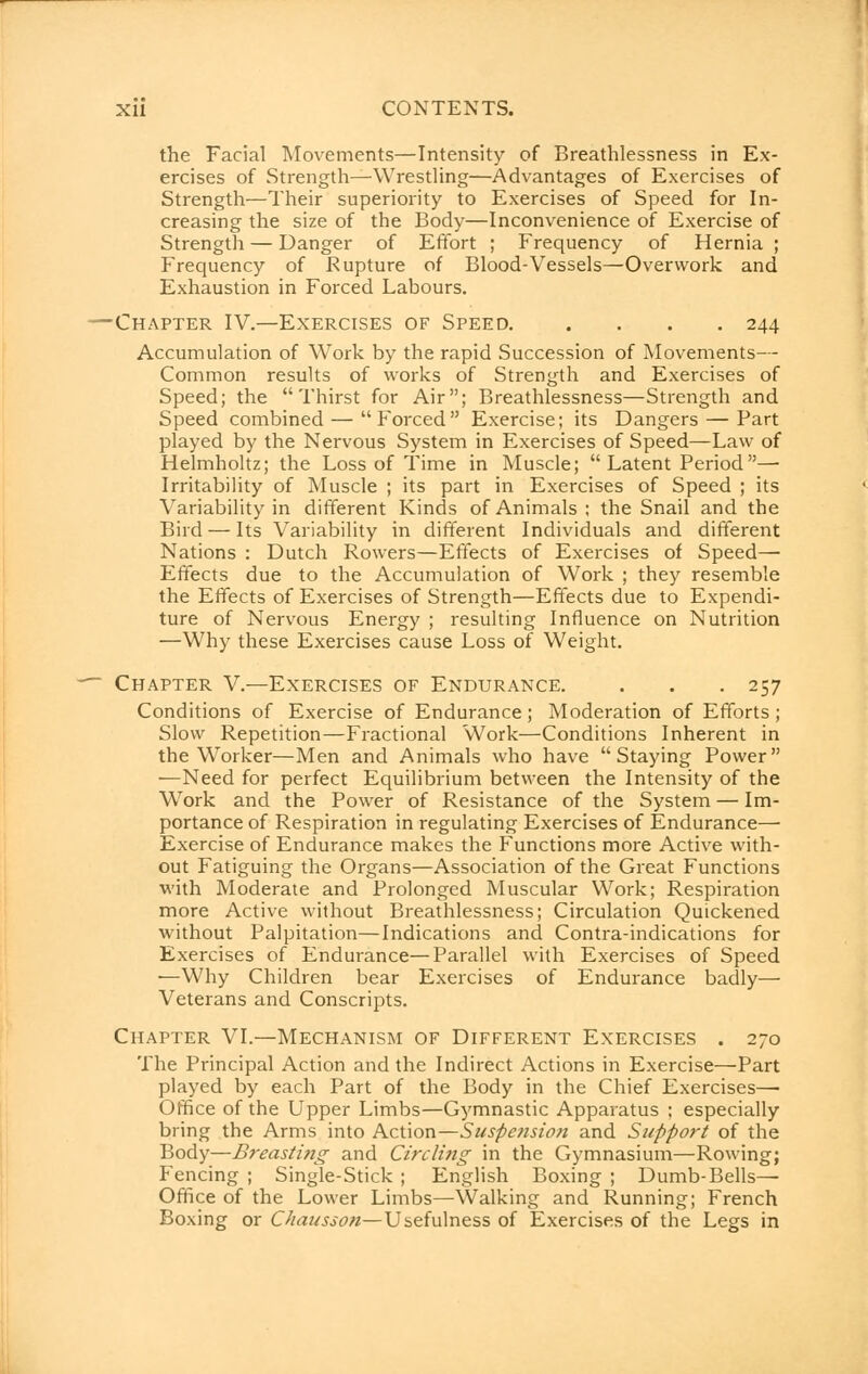 the Facial Movements—Intensity of Breathlessness in Ex- ercises of Strength—Wrestling—Advantages of Exercises of Strength—Their superiority to Exercises of Speed for In- creasing the size of the Body—Inconvenience of Exercise of Strength — Danger of Effort ; Frequency of Hernia ; Frequency of Rupture of Blood-Vessels—Overwork and Exhaustion in Forced Labours. —Chapter IV.—Exercises of Speed 244 Accumulation of Work by the rapid Succession of Movements— Common results of works of Strength and Exercises of Speed; the Thirst for Air; Breathlessness—Strength and Speed combined — Forced Exercise; its Dangers — Part played by the Nervous System in Exercises of Speed—Law of Helmholtz; the Loss of Time in Muscle;  Latent Period—■ Irritability of Muscle ; its part in Exercises of Speed ; its Variability in different Kinds of Animals ; the Snail and the Bird — Its Variability in different Individuals and different Nations : Dutch Rowers—Effects of Exercises of Speed— Effects due to the Accumulation of Work ; they resemble the Effects of Exercises of Strength—Effects due to Expendi- ture of Nervous Energy ; resulting Influence on Nutrition —Why these Exercises cause Loss of Weight. -~ Chapter V.—Exercises of Endurance. . . . 257 Conditions of Exercise of Endurance; Moderation of Efforts; Slow Repetition—Fractional Work—Conditions Inherent in the Worker—Men and Animals who have Staying Power —Need for perfect Equilibrium between the Intensity of the Work and the Power of Resistance of the System — Im- portance of Respiration in regulating Exercises of Endurance— Exercise of Endurance makes the Functions more Active with- out Fatiguing the Organs—Association of the Great Functions with Moderate and Prolonged Muscular Work; Respiration more Active without Breathlessness; Circulation Quickened without Palpitation—Indications and Contra-indications for Exercises of Endurance—Parallel with Exercises of Speed —Why Children bear Exercises of Endurance badly— Veterans and Conscripts. Chapter VI.—Mechanism of Different Exercises . 270 The Principal Action and the Indirect Actions in Exercise—Part played by each Part of the Body in the Chief Exercises— Office of the Upper Limbs—Gymnastic Apparatus ; especially bring the Arms into Action—Suspension and Support of the Body—Breasting and Circling in the Gymnasium—Rowing; Fencing ; Single-Stick ; English Boxing ; Dumb-Bells- Office of the Lower Limbs—Walking and Running; French Boxing or Chausson—Usefulness of Exercises of the Legs in