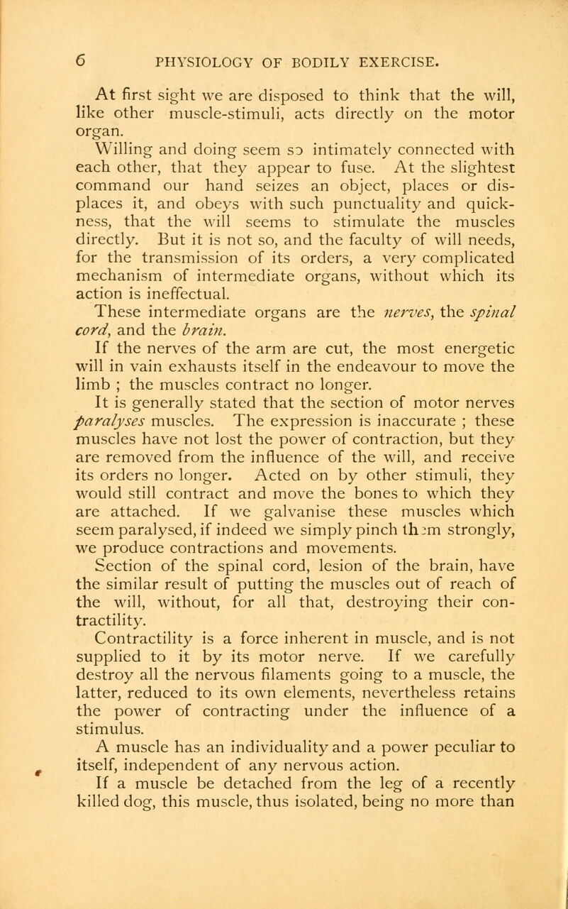 At first sight we are disposed to think that the will, like other muscle-stimuli, acts directly on the motor organ. Willing and doing seem so intimately connected with each other, that they appear to fuse. At the slightest command our hand seizes an object, places or dis- places it, and obeys with such punctuality and quick- ness, that the will seems to stimulate the muscles directly. But it is not so, and the faculty of will needs, for the transmission of its orders, a very complicated mechanism of intermediate organs, without which its action is ineffectual. These intermediate organs are the nerves, the spinal cord, and the brain. If the nerves of the arm are cut, the most energetic will in vain exhausts itself in the endeavour to move the limb ; the muscles contract no longer. It is generally stated that the section of motor nerves paralyses muscles. The expression is inaccurate ; these muscles have not lost the power of contraction, but they are removed from the influence of the will, and receive its orders no longer. Acted on by other stimuli, they would still contract and move the bones to which they are attached. If we galvanise these muscles which seem paralysed, if indeed we simply pinch th:m strongly, we produce contractions and movements. Section of the spinal cord, lesion of the brain, have the similar result of putting the muscles out of reach of the will, without, for all that, destroying their con- tractility. Contractility is a force inherent in muscle, and is not supplied to it by its motor nerve. If we carefully destroy all the nervous filaments going to a muscle, the latter, reduced to its own elements, nevertheless retains the power of contracting under the influence of a stimulus. A muscle has an individuality and a power peculiar to itself, independent of any nervous action. If a muscle be detached from the leg of a recently killed dog, this muscle, thus isolated, being no more than