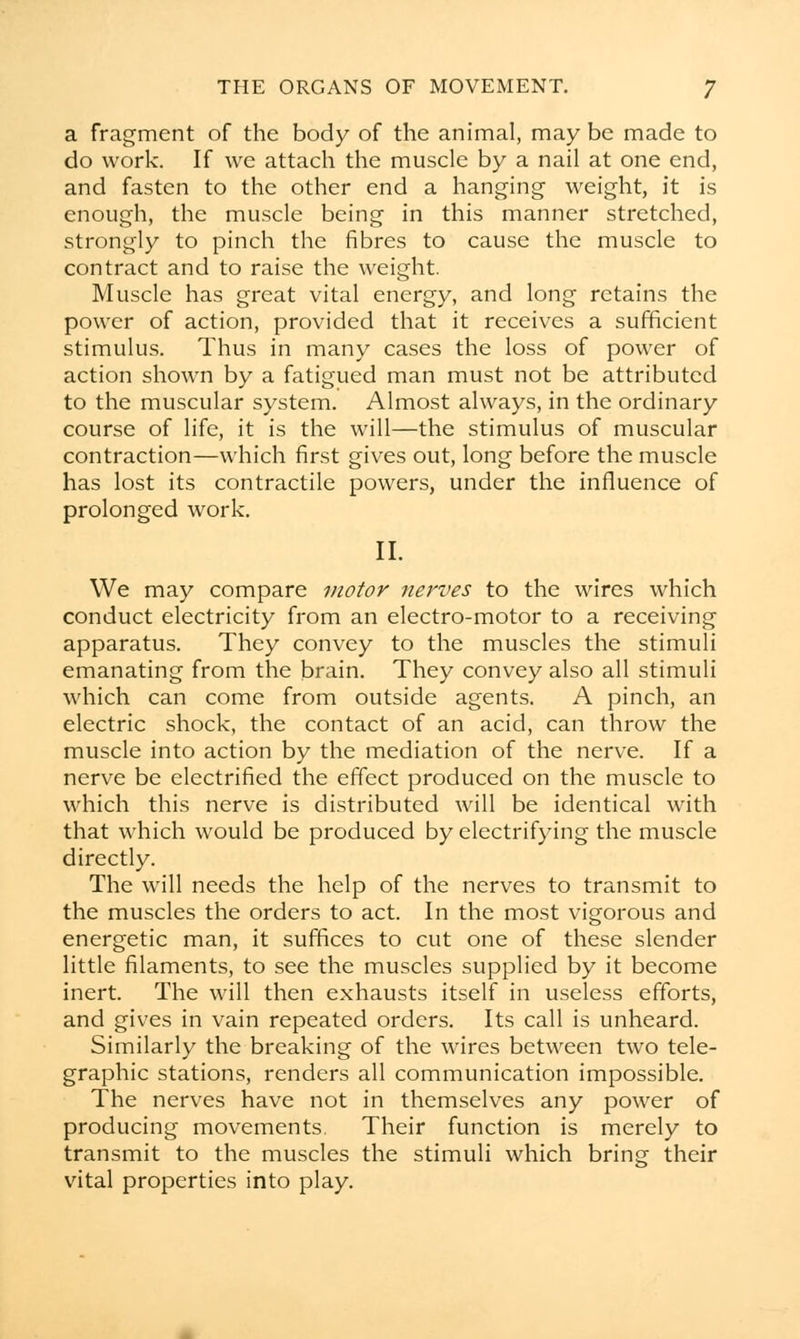 a fragment of the body of the animal, may be made to do work. If we attach the muscle by a nail at one end, and fasten to the other end a hanging weight, it is enough, the muscle being in this manner stretched, strongly to pinch the fibres to cause the muscle to contract and to raise the weight. Muscle has great vital energy, and long retains the power of action, provided that it receives a sufficient stimulus. Thus in many cases the loss of power of action shown by a fatigued man must not be attributed to the muscular system. Almost always, in the ordinary course of life, it is the will—the stimulus of muscular contraction—which first gives out, long before the muscle has lost its contractile powers, under the influence of prolonged work. II. We may compare motor nerves to the wires which conduct electricity from an electro-motor to a receiving apparatus. They convey to the muscles the stimuli emanating from the brain. They convey also all stimuli which can come from outside agents. A pinch, an electric shock, the contact of an acid, can throw the muscle into action by the mediation of the nerve. If a nerve be electrified the effect produced on the muscle to which this nerve is distributed will be identical with that which would be produced by electrifying the muscle directly. The will needs the help of the nerves to transmit to the muscles the orders to act. In the most vigorous and energetic man, it suffices to cut one of these slender little filaments, to see the muscles supplied by it become inert. The will then exhausts itself in useless efforts, and gives in vain repeated orders. Its call is unheard. Similarly the breaking of the wires between two tele- graphic stations, renders all communication impossible. The nerves have not in themselves any power of producing movements. Their function is merely to transmit to the muscles the stimuli which bring their vital properties into play.