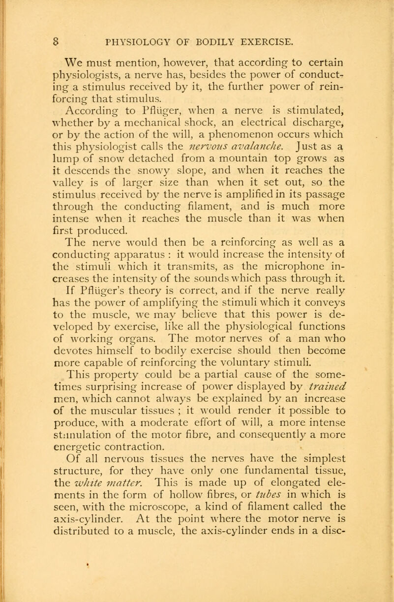 We must mention, however, that according to certain physiologists, a nerve has, besides the power of conduct- ing a stimulus received by it, the further power of rein- forcing that stimulus. According to Pfltiger, when a nerve is stimulated, whether by a mechanical shock, an electrical discharge, or by the action of the will, a phenomenon occurs which this physiologist calls the nervous avalanche. Just as a lump of snow detached from a mountain top grows as it descends the snowy slope, and when it reaches the valley is of larger size than when it set out, so the stimulus received by the nerve is amplified in its passage through the conducting filament, and is much more intense when it reaches the muscle than it was when first produced. The nerve would then be a reinforcing as well as a conducting apparatus : it would increase the intensity of the stimuli which it transmits, as the microphone in- creases the intensity of the sounds which pass through it. If Pfliiger's theory is correct, and if the nerve really has the power of amplifying the stimuli which it conveys to the muscle, we may believe that this power is de- veloped by exercise, like all the physiological functions of working organs. The motor nerves of a man who devotes himself to bodily exercise should then become more capable of reinforcing the voluntary stimuli. This property could be a partial cause of the some- times surprising increase of power displayed by trained men, which cannot always be explained by an increase of the muscular tissues ; it would render it possible to produce, with a moderate effort of will, a more intense stimulation of the motor fibre, and consequently a more energetic contraction. Of all nervous tissues the nerves have the simplest structure, for they have only one fundamental tissue, the white matter. This is made up of elongated ele- ments in the form of hollow fibres, or tubes in which is seen, with the microscope, a kind of filament called the axis-cylinder. At the point where the motor nerve is distributed to a muscle, the axis-cylinder ends in a disc-