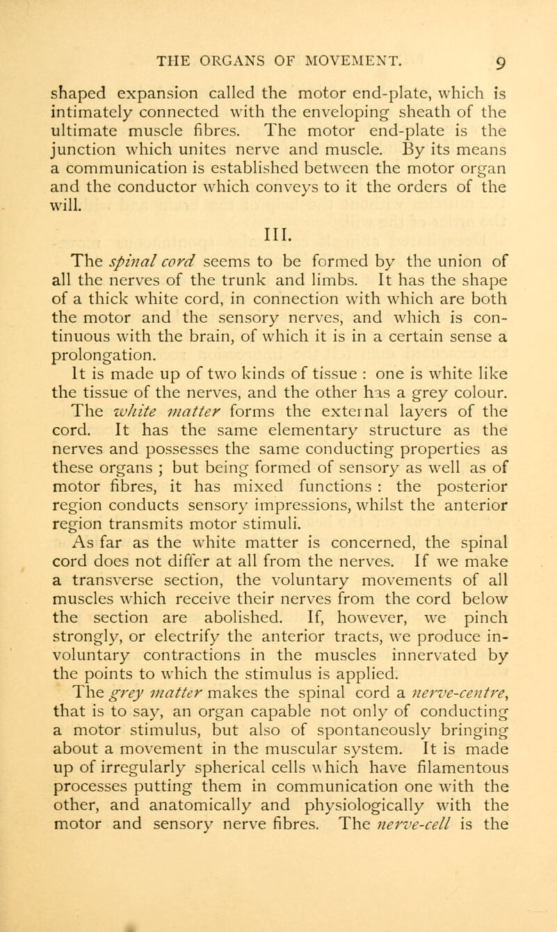 shaped expansion called the motor end-plate, which is intimately connected with the enveloping' sheath of the ultimate muscle fibres. The motor end-plate is the junction which unites nerve and muscle. By its means a communication is established between the motor organ and the conductor which conveys to it the orders of the will. III. The spinal cord seems to be formed by the union of all the nerves of the trunk and limbs. It has the shape of a thick white cord, in connection with which are both the motor and the sensory nerves, and which is con- tinuous with the brain, of which it is in a certain sense a prolongation. It is made up of two kinds of tissue : one is white like the tissue of the nerves, and the other has a grey colour. The tvJiite matter forms the external layers of the cord. It has the same elementary structure as the nerves and possesses the same conducting properties as these organs ; but being formed of sensory as well as of motor fibres, it has mixed functions : the posterior region conducts sensory impressions, whilst the anterior region transmits motor stimuli. As far as the white matter is concerned, the spinal cord does not differ at all from the nerves. If we make a transverse section, the voluntary movements of all muscles which receive their nerves from the cord below the section are abolished. If, however, we pinch strongly, or electrify the anterior tracts, we produce in- voluntary contractions in the muscles innervated by the points to which the stimulus is applied. The grey matter makes the spinal cord a nerve-centre, that is to say, an organ capable not only of conducting a motor stimulus, but also of spontaneously bringing about a movement in the muscular system. It is made up of irregularly spherical cells w hich have filamentous processes putting them in communication one with the other, and anatomically and physiologically with the motor and sensory nerve fibres. The nerve-cell is the