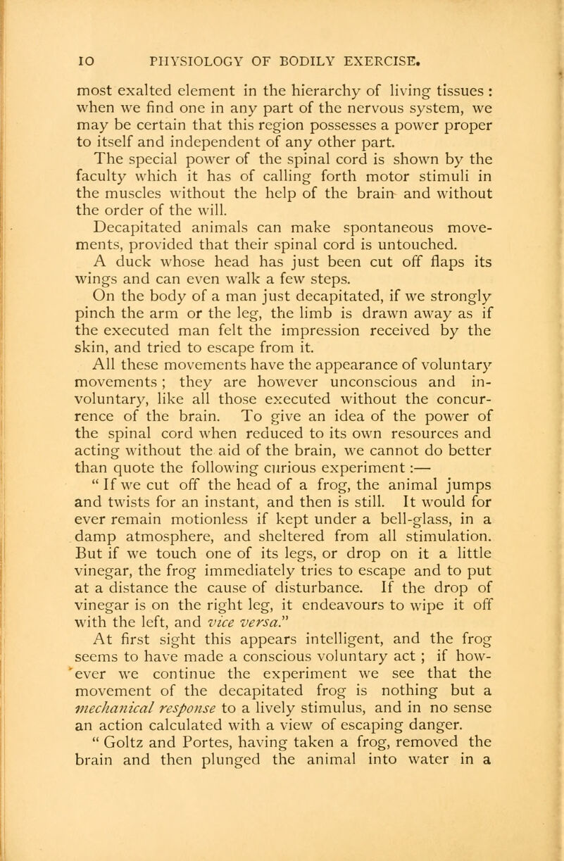 most exalted element in the hierarchy of living tissues : when we find one in any part of the nervous system, we may be certain that this region possesses a power proper to itself and independent of any other part. The special power of the spinal cord is shown by the faculty which it has of calling forth motor stimuli in the muscles without the help of the brain and without the order of the will. Decapitated animals can make spontaneous move- ments, provided that their spinal cord is untouched. A duck whose head has just been cut off flaps its wings and can even walk a few steps. On the body of a man just decapitated, if we strongly pinch the arm or the leg, the limb is drawn away as if the executed man felt the impression received by the skin, and tried to escape from it. All these movements have the appearance of voluntary movements; they are however unconscious and in- voluntary, like all those executed without the concur- rence of the brain. To give an idea of the power of the spinal cord when reduced to its own resources and acting without the aid of the brain, we cannot do better than quote the following curious experiment:—  If we cut off the head of a frog, the animal jumps and twists for an instant, and then is still. It would for ever remain motionless if kept under a bell-glass, in a damp atmosphere, and sheltered from all stimulation. But if we touch one of its legs, or drop on it a little vinegar, the frog immediately tries to escape and to put at a distance the cause of disturbance. If the drop of vinegar is on the right leg, it endeavours to wipe it off with the left, and vice versa At first sight this appears intelligent, and the frog seems to have made a conscious voluntary act ; if how- 'ever we continue the experiment we see that the movement of the decapitated frog is nothing but a mechanical response to a lively stimulus, and in no sense an action calculated with a view of escaping danger.  Goltz and Portes, having taken a frog, removed the brain and then plunged the animal into water in a