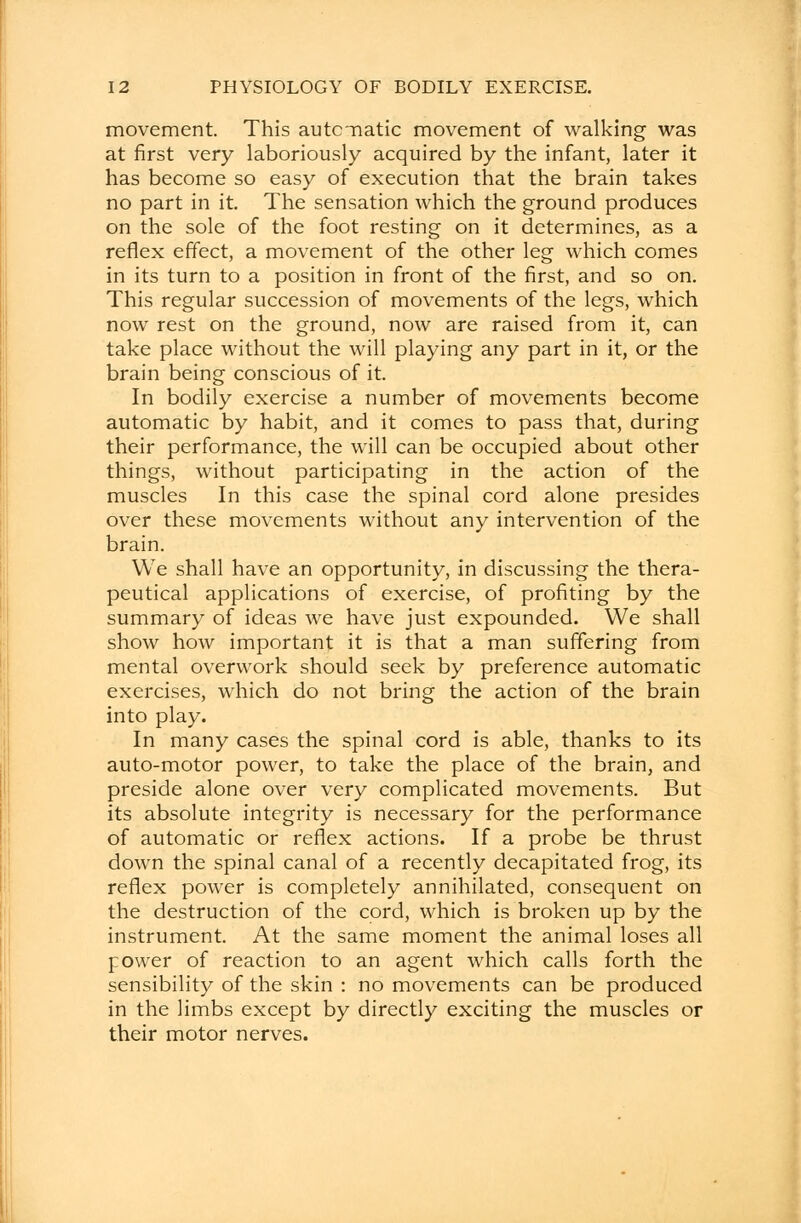 movement. This automatic movement of walking was at first very laboriously acquired by the infant, later it has become so easy of execution that the brain takes no part in it. The sensation which the ground produces on the sole of the foot resting on it determines, as a reflex effect, a movement of the other leg which comes in its turn to a position in front of the first, and so on. This regular succession of movements of the legs, which now rest on the ground, now are raised from it, can take place without the will playing any part in it, or the brain being conscious of it. In bodily exercise a number of movements become automatic by habit, and it comes to pass that, during their performance, the will can be occupied about other things, without participating in the action of the muscles In this case the spinal cord alone presides over these movements without any intervention of the brain. We shall have an opportunity, in discussing the thera- peutical applications of exercise, of profiting by the summary of ideas we have just expounded. We shall show how important it is that a man suffering from mental overwork should seek by preference automatic exercises, which do not bring the action of the brain into play. In many cases the spinal cord is able, thanks to its auto-motor power, to take the place of the brain, and preside alone over very complicated movements. But its absolute integrity is necessary for the performance of automatic or reflex actions. If a probe be thrust down the spinal canal of a recently decapitated frog, its reflex power is completely annihilated, consequent on the destruction of the cord, which is broken up by the instrument. At the same moment the animal loses all power of reaction to an agent which calls forth the sensibility of the skin : no movements can be produced in the limbs except by directly exciting the muscles or their motor nerves.
