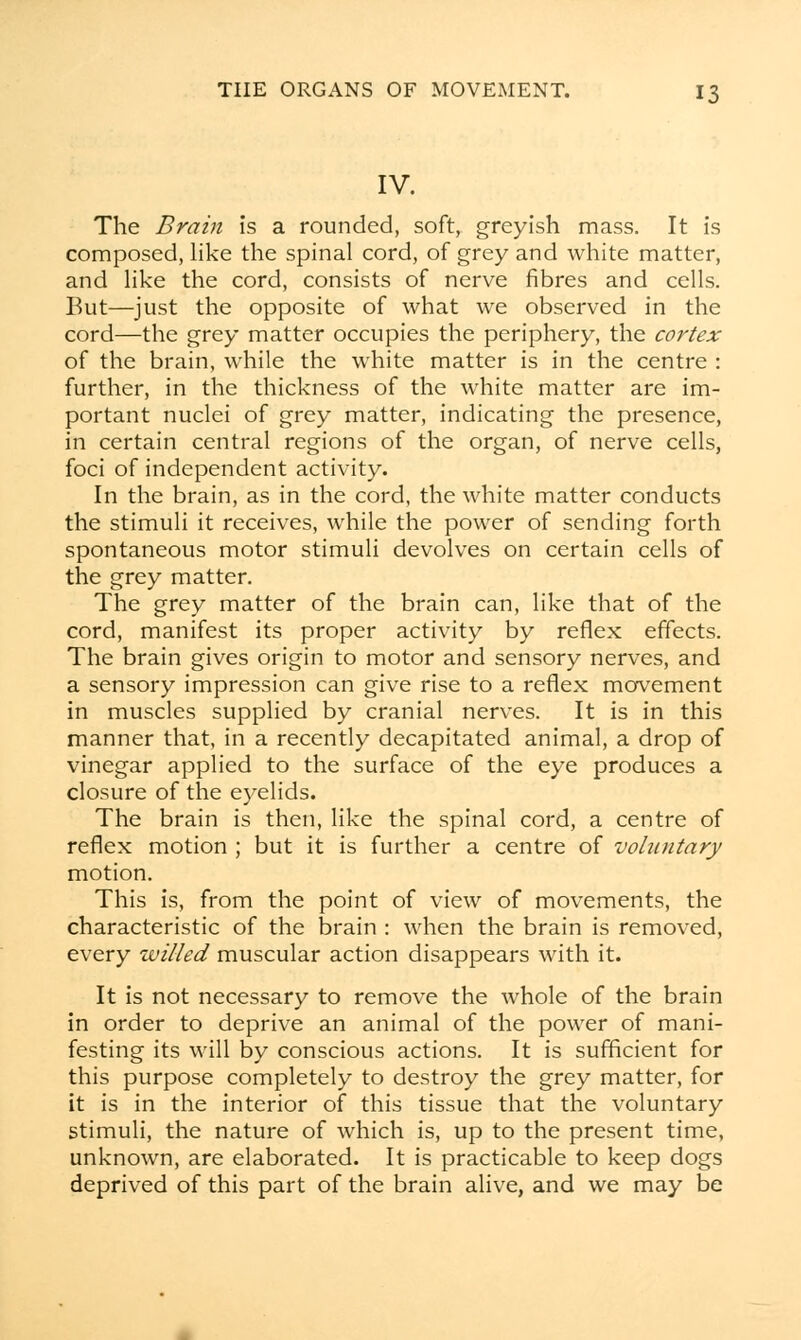 IV. The Brain is a rounded, soft, greyish mass. It is composed, like the spinal cord, of grey and white matter, and like the cord, consists of nerve fibres and cells. But—just the opposite of what we observed in the cord—the grey matter occupies the periphery, the cortex of the brain, while the white matter is in the centre : further, in the thickness of the white matter are im- portant nuclei of grey matter, indicating the presence, in certain central regions of the organ, of nerve cells, foci of independent activity. In the brain, as in the cord, the white matter conducts the stimuli it receives, while the power of sending forth spontaneous motor stimuli devolves on certain cells of the grey matter. The grey matter of the brain can, like that of the cord, manifest its proper activity by reflex effects. The brain gives origin to motor and sensory nerves, and a sensory impression can give rise to a reflex movement in muscles supplied by cranial nerves. It is in this manner that, in a recently decapitated animal, a drop of vinegar applied to the surface of the eye produces a closure of the eyelids. The brain is then, like the spinal cord, a centre of reflex motion ; but it is further a centre of voluntary motion. This is, from the point of view of movements, the characteristic of the brain : when the brain is removed, every willed muscular action disappears with it. It is not necessary to remove the whole of the brain in order to deprive an animal of the power of mani- festing its will by conscious actions. It is sufficient for this purpose completely to destroy the grey matter, for it is in the interior of this tissue that the voluntary stimuli, the nature of which is, up to the present time, unknown, are elaborated. It is practicable to keep dogs deprived of this part of the brain alive, and we may be