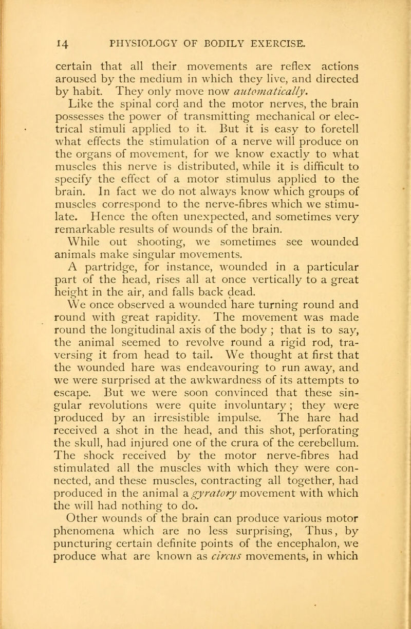 certain that all their movements are reflex actions aroused by the medium in which they live, and directed by habit. They only move now automatically. Like the spinal cord and the motor nerves, the brain possesses the power of transmitting mechanical or elec- trical stimuli applied to it. But it is easy to foretell what effects the stimulation of a nerve will produce on the organs of movement, for we know exactly to what muscles this nerve is distributed, while it is difficult to specify the effect of a motor stimulus applied to the brain. In fact we do not always know which groups of muscles correspond to the nerve-fibres which we stimu- late. Hence the often unexpected, and sometimes very remarkable results of wounds of the brain. While out shooting, we sometimes see wounded animals make singular movements. A partridge, for instance, wounded in a particular part of the head, rises all at once vertically to a great height in the air, and falls back dead. We once observed a wounded hare turning round and round with great rapidity. The movement was made round the longitudinal axis of the body ; that is to say, the animal seemed to revolve round a rigid rod, tra- versing it from head to tail. We thought at first that the wounded hare was endeavouring to run away, and we were surprised at the awkwardness of its attempts to escape. But we were soon convinced that these sin- gular revolutions were quite involuntary; they were produced by an irresistible impulse. The hare had received a shot in the head, and this shot, perforating the skull, had injured one of the crura of the cerebellum. The shock received by the motor nerve-fibres had stimulated all the muscles with which they were con- nected, and these muscles, contracting all together, had produced in the animal a gyratory movement with which the will had nothing to do. Other wounds of the brain can produce various motor phenomena which are no less surprising, Thus, by puncturing certain definite points of the encephalon, we produce what are known as circus movements, in which