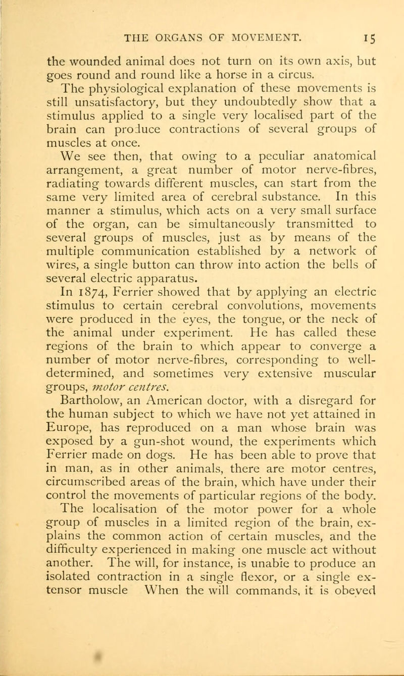 the wounded animal does not turn on its own axis, but goes round and round like a horse in a circus. The physiological explanation of these movements is still unsatisfactory, but they undoubtedly show that a stimulus applied to a single very localised part of the brain can produce contractions of several groups of muscles at once. We see then, that owing to a peculiar anatomical arrangement, a great number of motor nerve-fibres, radiating towards different muscles, can start from the same very limited area of cerebral substance. In this manner a stimulus, which acts on a very small surface of the organ, can be simultaneously transmitted to several groups of muscles, just as by means of the multiple communication established by a network of wires, a single button can throw into action the bells of several electric apparatus. In 1874, Ferrier showed that by applying an electric stimulus to certain cerebral convolutions, movements were produced in the eyes, the tongue, or the neck of the animal under experiment. He has called these regions of the brain to which appear to converge a number of motor nerve-fibres, corresponding to well- determined, and sometimes very extensive muscular groups, motor centres. Bartholow, an American doctor, with a disregard for the human subject to which we have not yet attained in Europe, has reproduced on a man whose brain was exposed by a gun-shot wound, the experiments which Ferrier made on dogs. He has been able to prove that in man, as in other animals, there are motor centres, circumscribed areas of the brain, which have under their control the movements of particular regions of the body. The localisation of the motor power for a whole group of muscles in a limited region of the brain, ex- plains the common action of certain muscles, and the difficulty experienced in making one muscle act without another. The will, for instance, is unable to produce an isolated contraction in a single flexor, or a single ex- tensor muscle When the will commands, it is obeved