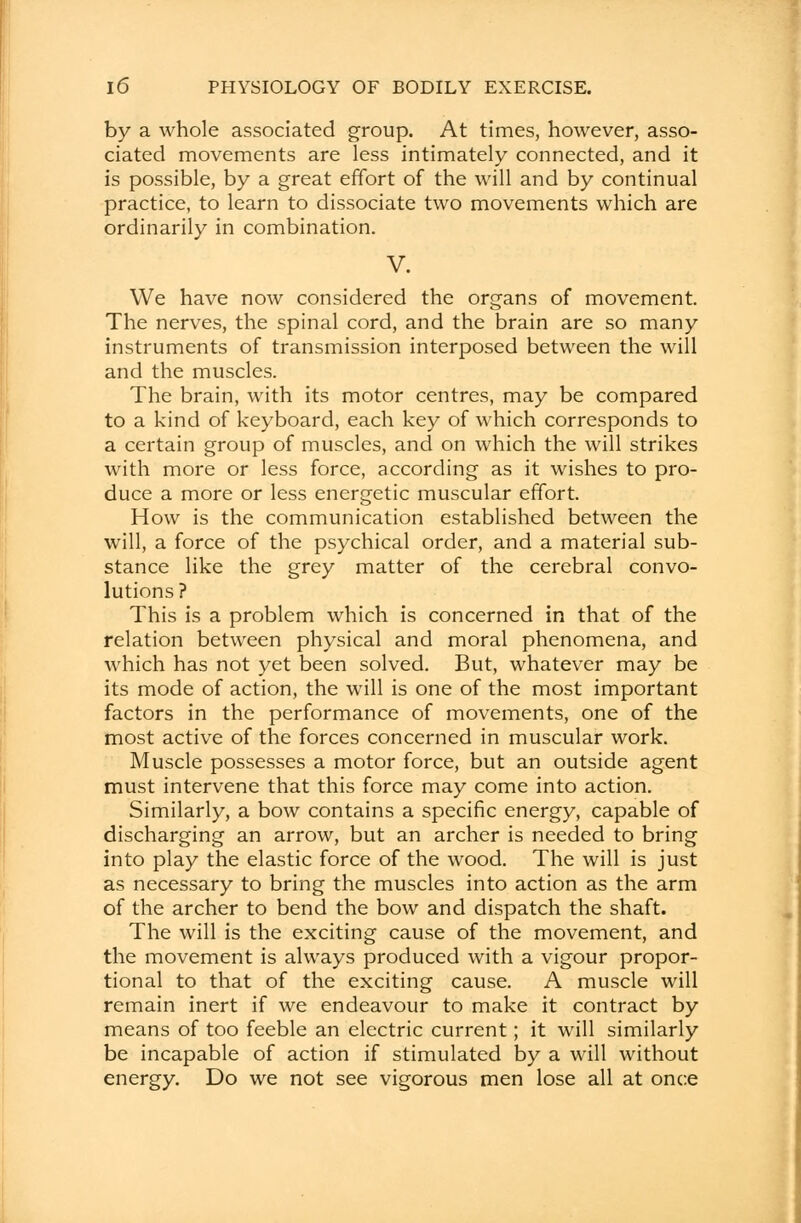 by a whole associated group. At times, however, asso- ciated movements are less intimately connected, and it is possible, by a great effort of the will and by continual practice, to learn to dissociate two movements which are ordinarily in combination. V. We have now considered the organs of movement. The nerves, the spinal cord, and the brain are so many instruments of transmission interposed between the will and the muscles. The brain, with its motor centres, may be compared to a kind of keyboard, each key of which corresponds to a certain group of muscles, and on which the will strikes with more or less force, according as it wishes to pro- duce a more or less energetic muscular effort. How is the communication established between the will, a force of the psychical order, and a material sub- stance like the grey matter of the cerebral convo- lutions? This is a problem which is concerned in that of the relation between physical and moral phenomena, and which has not yet been solved. But, whatever may be its mode of action, the will is one of the most important factors in the performance of movements, one of the most active of the forces concerned in muscular work. Muscle possesses a motor force, but an outside agent must intervene that this force may come into action. Similarly, a bow contains a specific energy, capable of discharging an arrow, but an archer is needed to bring into play the elastic force of the wood. The will is just as necessary to bring the muscles into action as the arm of the archer to bend the bow and dispatch the shaft. The will is the exciting cause of the movement, and the movement is always produced with a vigour propor- tional to that of the exciting cause. A muscle will remain inert if we endeavour to make it contract by means of too feeble an electric current; it will similarly be incapable of action if stimulated by a will without energy. Do we not see vigorous men lose all at once