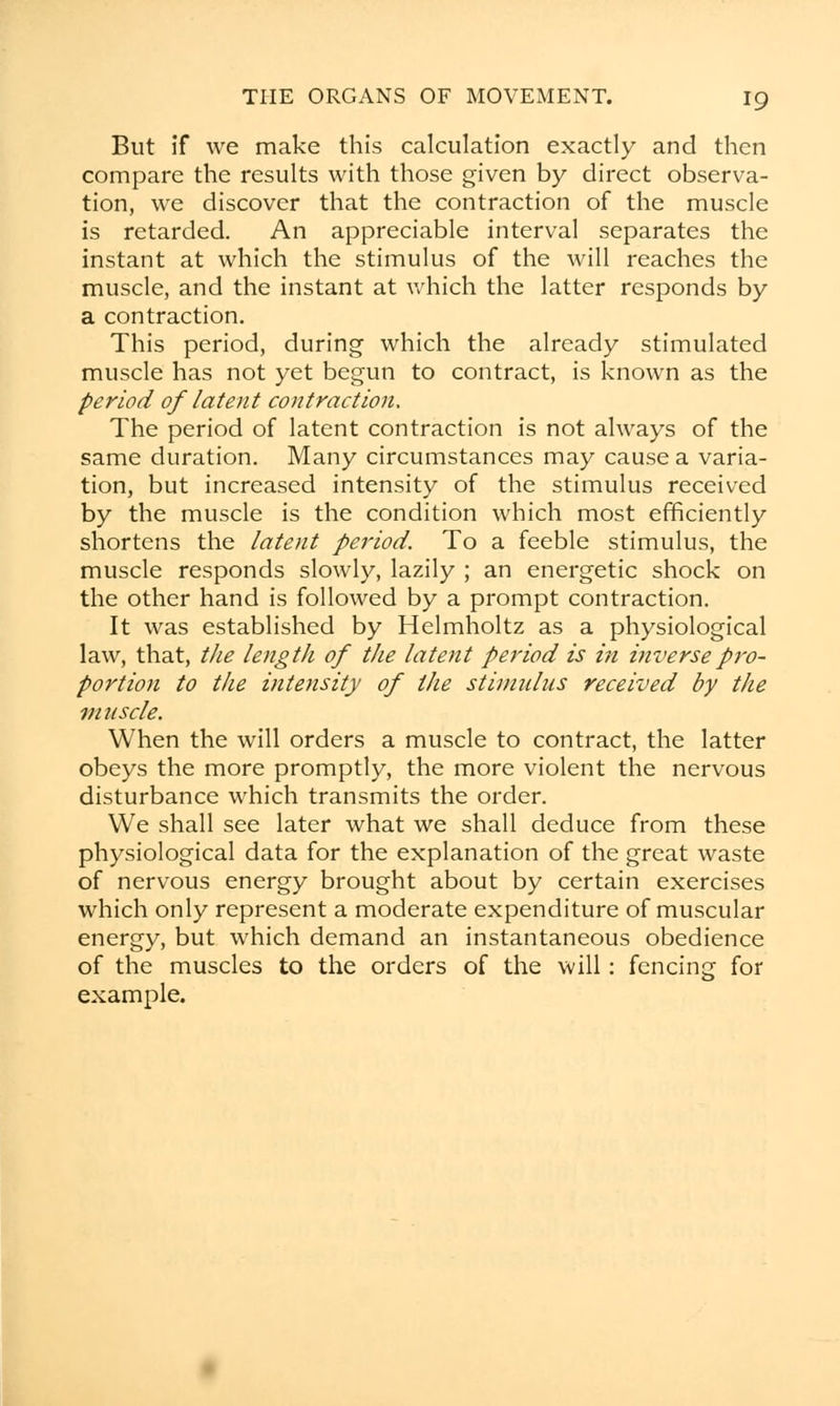 But if we make this calculation exactly and then compare the results with those given by direct observa- tion, we discover that the contraction of the muscle is retarded. An appreciable interval separates the instant at which the stimulus of the will reaches the muscle, and the instant at which the latter responds by a contraction. This period, during which the already stimulated muscle has not yet begun to contract, is known as the period of latent contraction. The period of latent contraction is not always of the same duration. Many circumstances may cause a varia- tion, but increased intensity of the stimulus received by the muscle is the condition which most efficiently shortens the latent period. To a feeble stimulus, the muscle responds slowly, lazily ; an energetic shock on the other hand is followed by a prompt contraction. It was established by Helmholtz as a physiological law, that, the length of the latent period is in inverse pro- portion to the intensity of the stimulus received by the muscle. When the will orders a muscle to contract, the latter obeys the more promptly, the more violent the nervous disturbance which transmits the order. We shall see later what we shall deduce from these physiological data for the explanation of the great waste of nervous energy brought about by certain exercises which only represent a moderate expenditure of muscular energy, but which demand an instantaneous obedience of the muscles to the orders of the will: fencing for example.