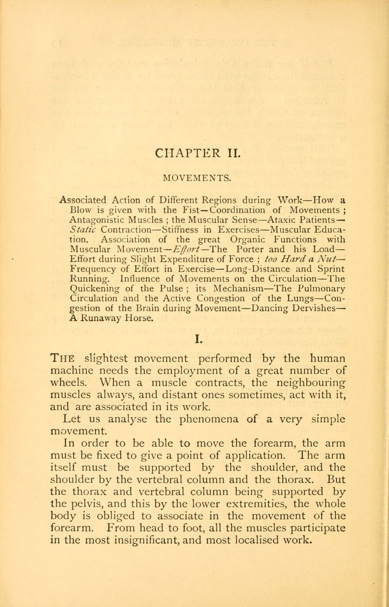 MOVEMENTS. Associated Action of Different Regions during Work—How a Blow is given with the Fist—Coordination of Movements ; Antagonistic Muscles ; the Muscular Sense—Ataxic Patients— Static Contraction—Stiffness in Exercises—Muscular Educa- tion. Association of the great Organic Functions with Muscular Movement—Effort—The Porter and his Load— Effort during Slight Expenditure of Force ; too Hard a Nut— Frequency of Effort in Exercise—Long-Distance and Sprint Running. Influence of Movements on the Circulation—The Quickening of the Pulse ; its Mechanism—The Pulmonary Circulation and the Active Congestion of the Lungs—Con- gestion of the Brain during Movement—Dancing Dervishes— A Runaway Horse. I. The slightest movement performed by the human machine needs the employment of a great number of wheels. When a muscle contracts, the neighbouring muscles always, and distant ones sometimes, act with it, and are associated in its work. Let us analyse the phenomena of a very simple movement. In order to be able to move the forearm, the arm must be fixed to give a point of application. The arm itself must be supported by the shoulder, and the shoulder by the vertebral column and the thorax. But the thorax and vertebral column being supported by the pelvis, and this by the lower extremities, the whole body is obliged to associate in the movement of the forearm. From head to foot, all the muscles participate in the most insignificant, and most localised work.