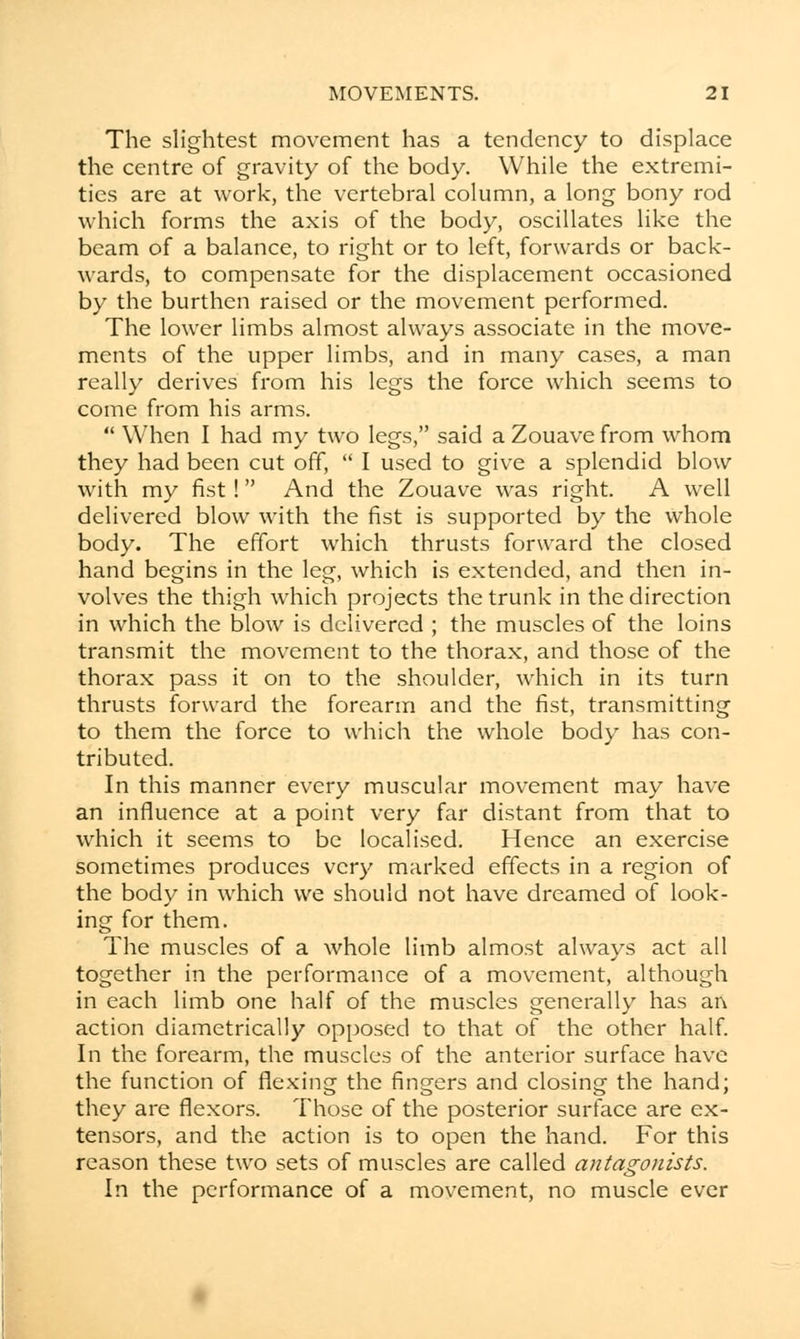 The slightest movement has a tendency to displace the centre of gravity of the body. While the extremi- ties are at work, the vertebral column, a long bony rod which forms the axis of the body, oscillates like the beam of a balance, to right or to left, forwards or back- wards, to compensate for the displacement occasioned by the burthen raised or the movement performed. The lower limbs almost always associate in the move- ments of the upper limbs, and in many cases, a man really derives from his legs the force which seems to come from his arms.  When I had my two legs, said a Zouave from whom they had been cut off,  I used to give a splendid blow with my fist ! And the Zouave was right. A well delivered blow with the fist is supported by the whole body. The effort which thrusts forward the closed hand begins in the leg, which is extended, and then in- volves the thigh which projects the trunk in the direction in which the blow is delivered ; the muscles of the loins transmit the movement to the thorax, and those of the thorax pass it on to the shoulder, which in its turn thrusts forward the forearm and the fist, transmitting to them the force to which the whole body has con- tributed. In this manner every muscular movement may have an influence at a point very far distant from that to which it seems to be localised. Hence an exercise sometimes produces very marked effects in a region of the body in which we should not have dreamed of look- ing for them. The muscles of a whole limb almost always act all together in the performance of a movement, although in each limb one half of the muscles generally has an action diametrically opposed to that of the other half. In the forearm, the muscles of the anterior surface have the function of flexing the fingers and closing the hand; they are flexors. Those of the posterior surface are ex- tensors, and the action is to open the hand. For this reason these two sets of muscles are called antagonists. In the performance of a movement, no muscle ever