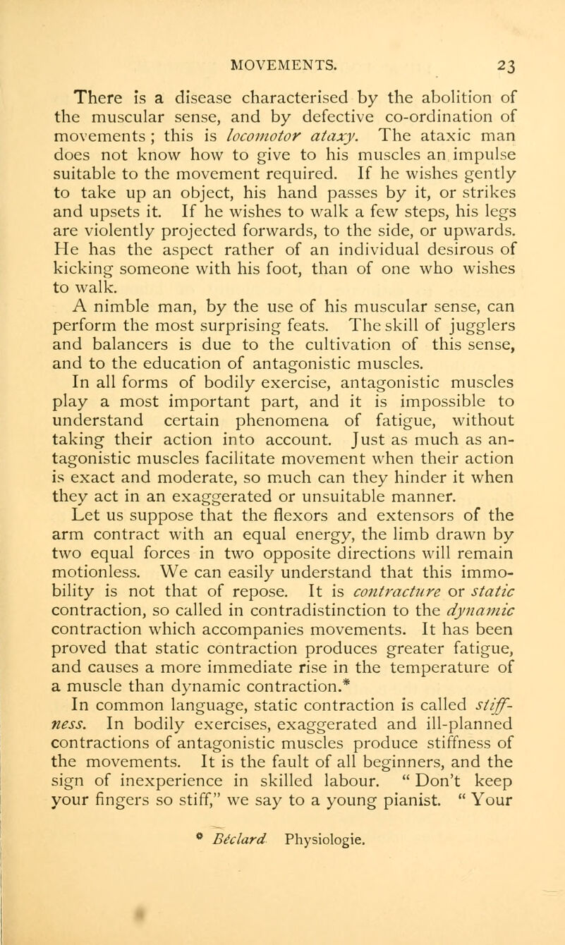 There is a disease characterised by the abolition of the muscular sense, and by defective co-ordination of movements ; this is locomotor ataxy. The ataxic man does not know how to give to his muscles an impulse suitable to the movement required. If he wishes gently to take up an object, his hand passes by it, or strikes and upsets it. If he wishes to walk a few steps, his legs are violently projected forwards, to the side, or upwards. He has the aspect rather of an individual desirous of kicking someone with his foot, than of one who wishes to walk. A nimble man, by the use of his muscular sense, can perform the most surprising feats. The skill of jugglers and balancers is due to the cultivation of this sense, and to the education of antagonistic muscles. In all forms of bodily exercise, antagonistic muscles play a most important part, and it is impossible to understand certain phenomena of fatigue, without taking their action into account. Just as much as an- tagonistic muscles facilitate movement when their action is exact and moderate, so much can they hinder it when they act in an exaggerated or unsuitable manner. Let us suppose that the flexors and extensors of the arm contract with an equal energy, the limb drawn by two equal forces in two opposite directions will remain motionless. We can easily understand that this immo- bility is not that of repose. It is contracture or static contraction, so called in contradistinction to the dynamic contraction which accompanies movements. It has been proved that static contraction produces greater fatigue, and causes a more immediate rise in the temperature of a muscle than dynamic contraction.* In common language, static contraction is called stiff- ness. In bodily exercises, exaggerated and ill-planned contractions of antagonistic muscles produce stiffness of the movements. It is the fault of all beginners, and the sign of inexperience in skilled labour.  Don't keep your fingers so stiff, we say to a young pianist.  Your 0 Btclard Physiologic