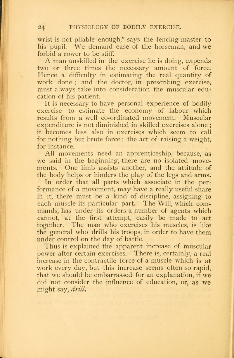 wrist is not pliable enough, says the fencing-master to his pupil. We demand ease of the horseman, and we forbid a rower to be stiff. A man unskilled in the exercise he is doing, expends two or three times the necessary amount of force. Hence a difficulty in estimating the real quantity of work done ; and the doctor, in prescribing exercise, must always take into consideration the muscular edu- cation of his patient. It is necessary to have personal experience of bodily exercise to estimate the economy of labour which results from a well co-ordinated movement. Muscular expenditure is not diminished in skilled exercises alone ; it becomes less also in exercises which seem to call for nothing but brute force : the act of raising a weight, for instance. All movements need an apprenticeship, because, as we said in the beginning, there are no isolated move- ments. One limb assists another, and the attitude of the body helps or hinders the play of the legs and arms. In order that all parts which associate in the per- formance of a movement, may have a really useful share in it, there must be a kind of discipline, assigning to each muscle its particular part. The Will, which com- mands, has under its orders a number of agents which cannot, at the first attempt, easily be made to act together. The man who exercises his muscles, is like the general who drills his troops, in order to have them under control on the day of battle. Thus is explained the apparent increase of muscular power after certain exercises. There is, certainly, a real increase in the contractile force of a muscle which is at work every day, but this increase seems often so rapid, that we should be embarrassed for an explanation, if we did not consider the influence of education, or, as we might say, drill.