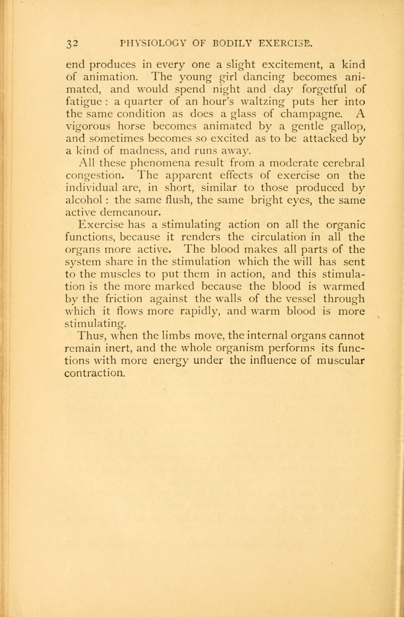 end produces in every one a slight excitement, a kind of animation. The young girl dancing becomes ani- mated, and would spend night and day forgetful of fatigue : a quarter of an hour's waltzing puts her into the same condition as does a glass of champagne. A vigorous horse becomes animated by a gentle gallop, and sometimes becomes so excited as to be attacked by a kind of madness, and runs away. All these phenomena result from a moderate cerebral congestion. The apparent effects of exercise on the individual are, in short, similar to those produced by alcohol : the same flush, the same bright eyes, the same active demeanour. Exercise has a stimulating action on all the organic functions, because it renders the circulation in all the organs more active. The blood makes all parts of the system share in the stimulation which the will has sent to the muscles to put them in action, and this stimula- tion is the more marked because the blood is warmed by the friction against the walls of the vessel through which it flows more rapidly, and warm blood is more stimulating. Thus, when the limbs move, the internal organs cannot remain inert, and the whole organism performs its func- tions with more energy under the influence of muscular contraction.