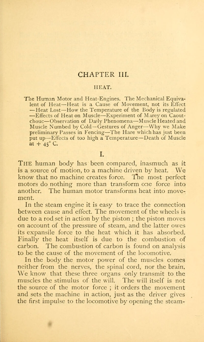 CHAPTER III. HEAT. The Human Motor and Heat-Engines. The Mechanical Equiva- lent of Heat—Heat is a Cause of Movement, not its Effect — Heat Lost—How the Temperature of the Body is regulated —Effects of Heat on Muscle—Experiment of Marey on Caout- chouc—Observation of Daily Phenomena—Muscle Heated and Muscle Numbed by Cold—Gestures of Anger—-Why we Make preliminary Passes in Fencing—The Hare which has just been put up—Effects of too high a Temperature—Death of Muscle at + 450 C. I. The human body has been compared, inasmuch as it is a source of motion, to a machine driven by heat. We know that no machine creates force. The most perfect motors do nothing more than transform one force into another. The human motor transforms heat into move- ment. In the steam engine it is easy to trace the connection between cause and effect. The movement of the wheels is due to a rod set in action by the piston ; the piston moves on account of the pressure of steam, and the latter owes its expansile force to the heat which it has absorbed. Finally the heat itself is due to the combustion of carbon. The combustion of carbon is found on analysis to be the cause of the movement of the locomotive. In the body the motor power of the muscles comes neither from the nerves, the spinal cord, nor the brain. We know that these three organs only transmit to the muscles the stimulus of the will. The will itself is not the source of the motor force ; it orders the movement and sets the machine in action, just as the driver gives the first impulse to the locomotive by opening the steam-