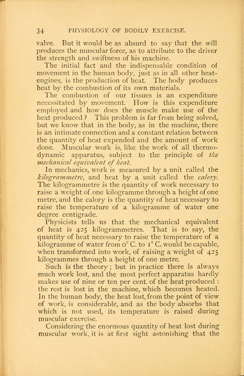 valve. But it would be as absurd to say that the will produces the muscular force, as to attribute to the driver the strength and swiftness of his machine. The initial fact and the indispensable condition of movement in the human body, just as in all other heat- engines, is the production of heat. The body produces heat by the combustion of its own materials. The combustion of our tissues is an expenditure necessitated by movement. How is this expenditure employed and how does the muscle make use of the heat produced ? This problem is far from being solved, but we know that in the body, as in the machine, there is an intimate connection and a constant relation between the quantity of heat expended and the amount of work done. Muscular work is, like the work of all thermo- dynamic apparatus, subject to the principle of the mechanical equivalent of heat. In mechanics, work is measured by a unit called the kilogrammetre, and heat by a unit called the calory. The kilogrammetre is the quantity of work necessary to raise a weight of one kilogramme through a height of one metre, and the calory is the quantity of heat necessary to raise the temperature of a kilogramme of water one degree centigrade. Physicists tells us that the mechanical equivalent of heat is 425 kilogrammetres. That is to say, the quantity of heat necessary to raise the temperature of a kilogramme of water from o° C. to ic C. would be capable, when transformed into work, of raising a weight of 425 kilogrammes through a height of one metre. Such is the theory; but in practice there is always much work lost, and the most perfect apparatus hardly makes use of nine or ten per cent, of the heat produced : the rest is lost in the machine, which becomes heated. In the human body, the heat lost, from the point of view of work, is considerable, and as the body absorbs that which is not used, its temperature is raised during muscular exercise. Considering the enormous quantity of heat lost during muscular work, it is at first sight astonishing that the