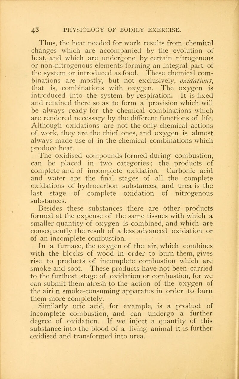 Thus, the heat needed for work results from chemical changes which are accompanied by the evolution of heat, and which are undergone by certain nitrogenous or non-nitrogenous elements forming an integral part of the system or introduced as food. These chemical com- binations are mostly, but not exclusively, oxidations, that is, combinations with oxygen. The oxygen is introduced into the system by respiration. It is fixed and retained there so as to form a provision which will be always ready for the chemical combinations which are rendered necessary by the different functions of life. Although oxidations are not the only chemical actions of work, they are the chief ones, and oxygen is almost always made use of in the chemical combinations which produce heat. The oxidised compounds formed during combustion, can be placed in two categories: the products of complete and of incomplete oxidation. Carbonic acid and water are the final stages of all the complete oxidations of hydrocarbon substances, and urea is the last stage of complete oxidation of nitrogenous substances. Besides these substances there are other products formed at the expense of the same tissues with which a smaller quantity of oxygen is combined, and which are consequently the result of a less advanced oxidation or of an incomplete combustion. In a furnace, the oxygen of the air, which combines with the blocks of wood in order to burn them, gives rise to products of incomplete combustion which are smoke and soot. These products have not been carried to the furthest stage of oxidation or combustion, for we can submit them afresh to the action of the oxygen of the airi n smoke-consuming apparatus in order to burn them more completely. Similarly uric acid, for example, is a product of incomplete combustion, and can undergo a further degree of oxidation. If we inject a quantity of this substance into the blood of a living animal it is further oxidised and transformed into urea.