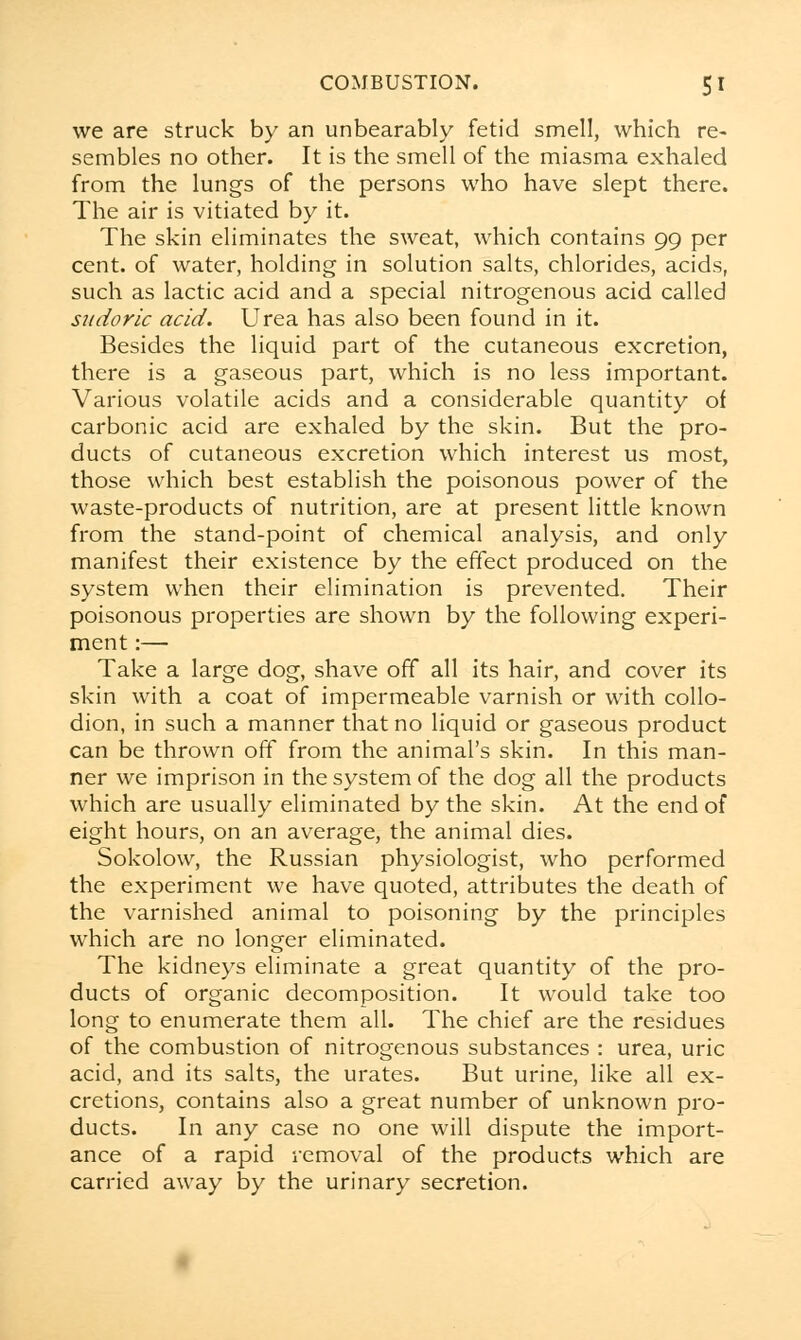 we are struck by an unbearably fetid smell, which re- sembles no other. It is the smell of the miasma exhaled from the lungs of the persons who have slept there. The air is vitiated by it. The skin eliminates the sweat, which contains 99 per cent, of water, holding in solution salts, chlorides, acids, such as lactic acid and a special nitrogenous acid called sudoric acid. Urea has also been found in it. Besides the liquid part of the cutaneous excretion, there is a gaseous part, which is no less important. Various volatile acids and a considerable quantity of carbonic acid are exhaled by the skin. But the pro- ducts of cutaneous excretion which interest us most, those which best establish the poisonous power of the waste-products of nutrition, are at present little known from the stand-point of chemical analysis, and only manifest their existence by the effect produced on the system when their elimination is prevented. Their poisonous properties are shown by the following experi- ment :— Take a large dog, shave off all its hair, and cover its skin with a coat of impermeable varnish or with collo- dion, in such a manner that no liquid or gaseous product can be thrown off from the animal's skin. In this man- ner we imprison in the system of the dog all the products which are usually eliminated by the skin. At the end of eight hours, on an average, the animal dies. Sokolow, the Russian physiologist, who performed the experiment we have quoted, attributes the death of the varnished animal to poisoning by the principles which are no longer eliminated. The kidneys eliminate a great quantity of the pro- ducts of organic decomposition. It would take too long to enumerate them all. The chief are the residues of the combustion of nitrogenous substances : urea, uric acid, and its salts, the urates. But urine, like all ex- cretions, contains also a great number of unknown pro- ducts. In any case no one will dispute the import- ance of a rapid removal of the products which are carried away by the urinary secretion.