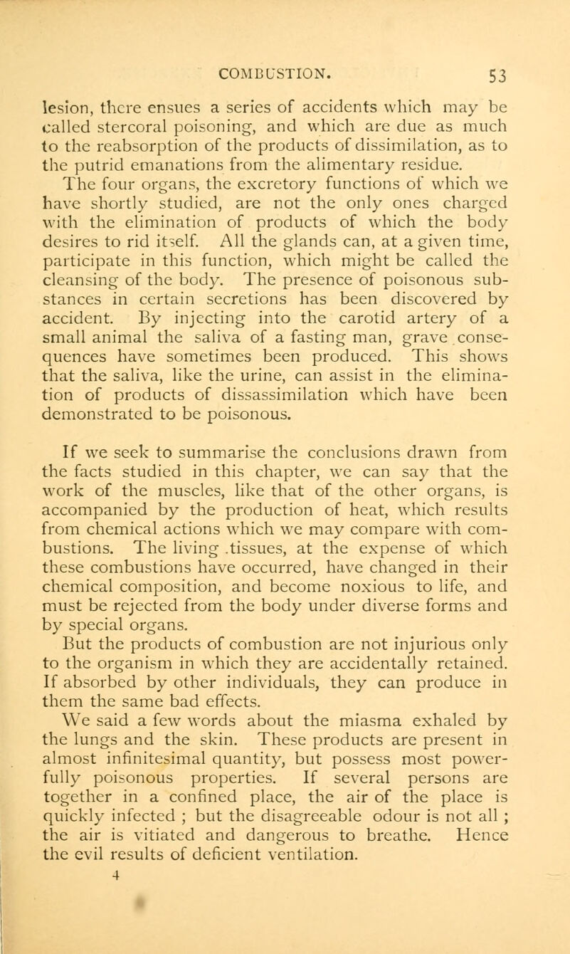 lesion, there ensues a series of accidents which may be called stercoral poisoning, and which are due as much to the reabsorption of the products of dissimilation, as to the putrid emanations from the alimentary residue. The four organs, the excretory functions of which we have shortly studied, are not the only ones charged with the elimination of products of which the body desires to rid itself. All the glands can, at a given time, participate in this function, which might be called the cleansing of the body. The presence of poisonous sub- stances in certain secretions has been discovered by accident. By injecting into the carotid artery of a small animal the saliva of a fasting man, grave.conse- quences have sometimes been produced. This shows that the saliva, like the urine, can assist in the elimina- tion of products of dissassimilation which have been demonstrated to be poisonous. If we seek to summarise the conclusions drawn from the facts studied in this chapter, we can say that the work of the muscles, like that of the other organs, is accompanied by the production of heat, which results from chemical actions which we may compare with com- bustions. The living .tissues, at the expense of which these combustions have occurred, have changed in their chemical composition, and become noxious to life, and must be rejected from the body under diverse forms and by special organs. But the products of combustion are not injurious only to the organism in which they are accidentally retained. If absorbed by other individuals, they can produce in them the same bad effects. We said a few words about the miasma exhaled by the lungs and the skin. These products are present in almost infinitesimal quantity, but possess most power- fully poisonous properties. If several persons are together in a confined place, the air of the place is quickly infected ; but the disagreeable odour is not all ; the air is vitiated and dangerous to breathe. Hence the evil results of deficient ventilation.