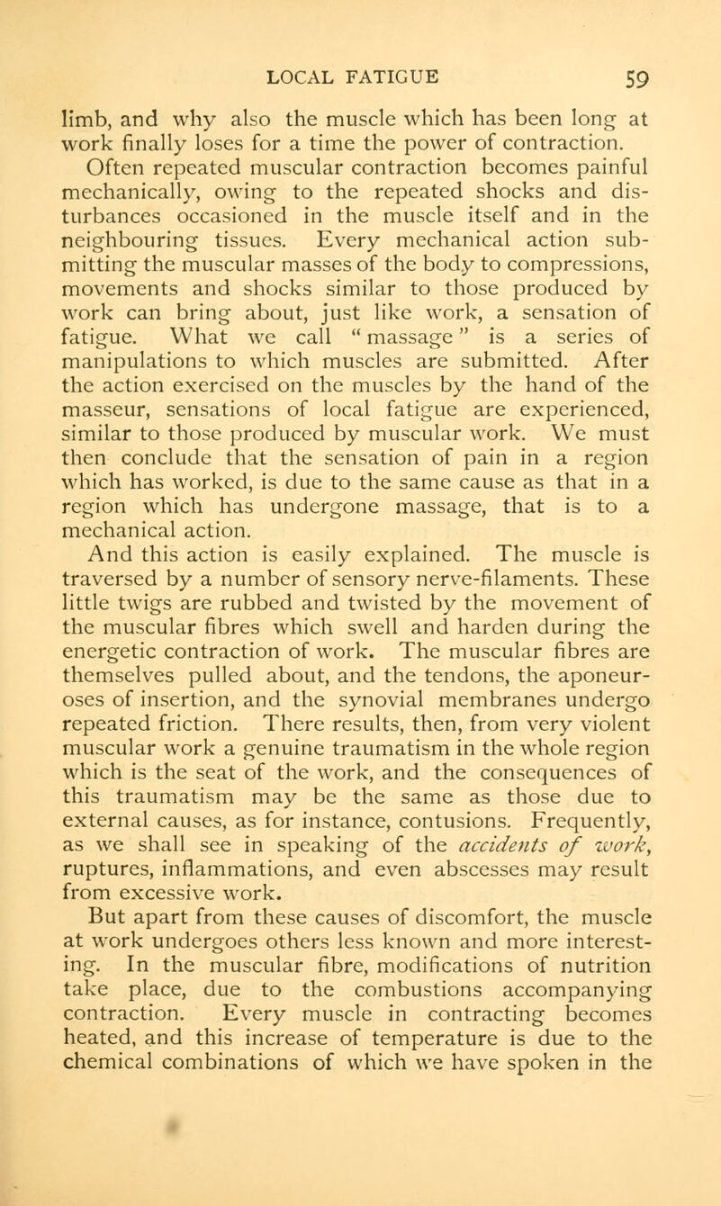 limb, and why also the muscle which has been long at work finally loses for a time the power of contraction. Often repeated muscular contraction becomes painful mechanically, owing to the repeated shocks and dis- turbances occasioned in the muscle itself and in the neighbouring tissues. Every mechanical action sub- mitting the muscular masses of the body to compressions, movements and shocks similar to those produced by work can bring about, just like work, a sensation of fatigue. What we call  massage is a series of manipulations to which muscles are submitted. After the action exercised on the muscles by the hand of the masseur, sensations of local fatigue are experienced, similar to those produced by muscular work. We must then conclude that the sensation of pain in a region which has worked, is due to the same cause as that in a region which has undergone massage, that is to a mechanical action. And this action is easily explained. The muscle is traversed by a number of sensory nerve-filaments. These little twigs are rubbed and twisted by the movement of the muscular fibres which swell and harden during the energetic contraction of work. The muscular fibres are themselves pulled about, and the tendons, the aponeur- oses of insertion, and the synovial membranes undergo repeated friction. There results, then, from very violent muscular work a genuine traumatism in the whole region which is the seat of the work, and the consequences of this traumatism may be the same as those due to external causes, as for instance, contusions. Frequently, as we shall see in speaking of the accidents of work, ruptures, inflammations, and even abscesses may result from excessive work. But apart from these causes of discomfort, the muscle at work undergoes others less known and more interest- ing. In the muscular fibre, modifications of nutrition take place, due to the combustions accompanying contraction. Every muscle in contracting becomes heated, and this increase of temperature is due to the chemical combinations of which we have spoken in the