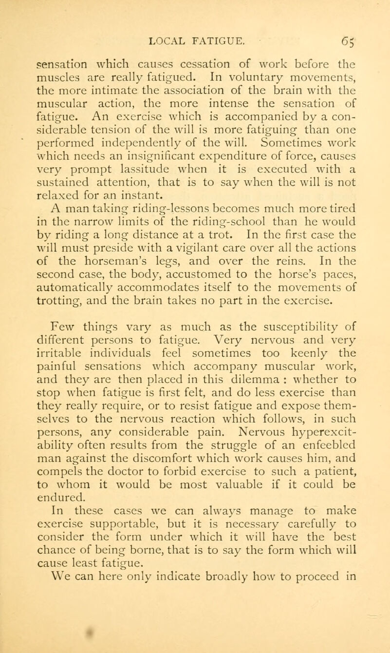 sensation which causes cessation of work before the muscles are really fatigued. In voluntary movements, the more intimate the association of the brain with the muscular action, the more intense the sensation of fatigue. An exercise which is accompanied by a con- siderable tension of the will is more fatiguing than one performed independently of the will. Sometimes work which needs an insignificant expenditure of force, causes very prompt lassitude when it is executed with a sustained attention, that is to say when the will is not relaxed for an instant. A man taking riding-lessons becomes much more tired in the narrow limits of the riding-school than he would by riding a long distance at a trot. In the first case the will must preside with a vigilant care over all the actions of the horseman's legs, and over the reins. In the second case, the body, accustomed to the horse's paces, automatically accommodates itself to the movements of trotting, and the brain takes no part in the exercise. Few things vary as much as the susceptibility of different persons to fatigue. Very nervous and very irritable individuals feel sometimes too keenly the painful sensations which accompany muscular work, and they are then placed in this dilemma : whether to stop when fatigue is first felt, and do less exercise than they really require, or to resist fatigue and expose them- selves to the nervous reaction which follows, in such persons, any considerable pain. Nervous hyperexcit- ability often results from the struggle of an enfeebled man against the discomfort which work causes him, and compels the doctor to forbid exercise to such a patient, to whom it would be most valuable if it could be endured. In these cases we can always manage to make exercise supportable, but it is necessary carefully to consider the form under which it will have the best chance of being borne, that is to say the form which will cause least fatigue. We can here only indicate broadly how to proceed in