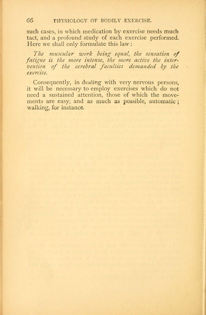 such cases, in which medication by exercise needs much tact, and a profound study of each exercise performed. Here we shall only formulate this law: The muscular work being equal, the sensation of fatigue is the more intense, the more active the inter- vention of the cerebral faculties demanded by the exercise. Consequently, in dealing with very nervous persons, it will be necessary to employ exercises which do not need a sustained attention, those of which the move- ments are easy, and as much as possible, automatic ; walking, for instance.