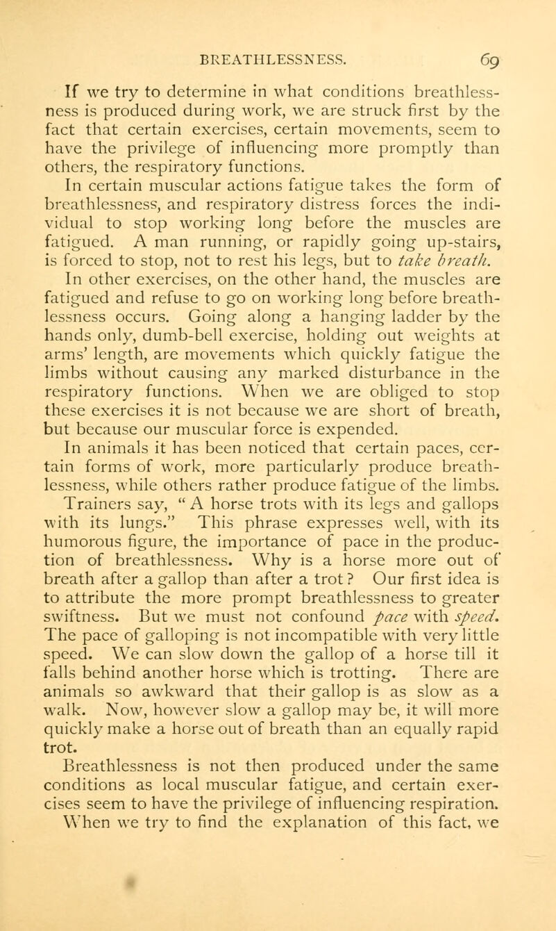 If we try to determine in what conditions breathless- ness is produced during work, we are struck first by the fact that certain exercises, certain movements, seem to have the privilege of influencing more promptly than others, the respiratory functions. In certain muscular actions fatigue takes the form of brcathlessness, and respiratory distress forces the indi- vidual to stop working long before the muscles are fatigued. A man running, or rapidly going up-stairs, is forced to stop, not to rest his legs, but to take breath. In other exercises, on the other hand, the muscles are fatigued and refuse to go on working long before breath- lessness occurs. Going along a hanging ladder by the hands only, dumb-bell exercise, holding out weights at arms' length, are movements which quickly fatigue the limbs without causing any marked disturbance in the respiratory functions. When we are obliged to stop these exercises it is not because we are short of breath, but because our muscular force is expended. In animals it has been noticed that certain paces, cer- tain forms of work, more particularly produce breath- lessness, while others rather produce fatigue of the limbs. Trainers say,  A horse trots with its legs and gallops with its lungs. This phrase expresses well, with its humorous figure, the importance of pace in the produc- tion of breathlessness. Why is a horse more out of breath after a gallop than after a trot ? Our first idea is to attribute the more prompt breathlessness to greater swiftness. But we must not confound pace with speed. The pace of galloping is not incompatible with very little speed. We can slow down the gallop of a horse till it falls behind another horse which is trotting. There are animals so awkward that their gallop is as slow as a walk. Now, however slow a gallop may be, it will more quickly make a horse out of breath than an equally rapid trot. Breathlessness is not then produced under the same conditions as local muscular fatigue, and certain exer- cises seem to have the privilege of influencing respiration. When we try to find the explanation of this fact, we