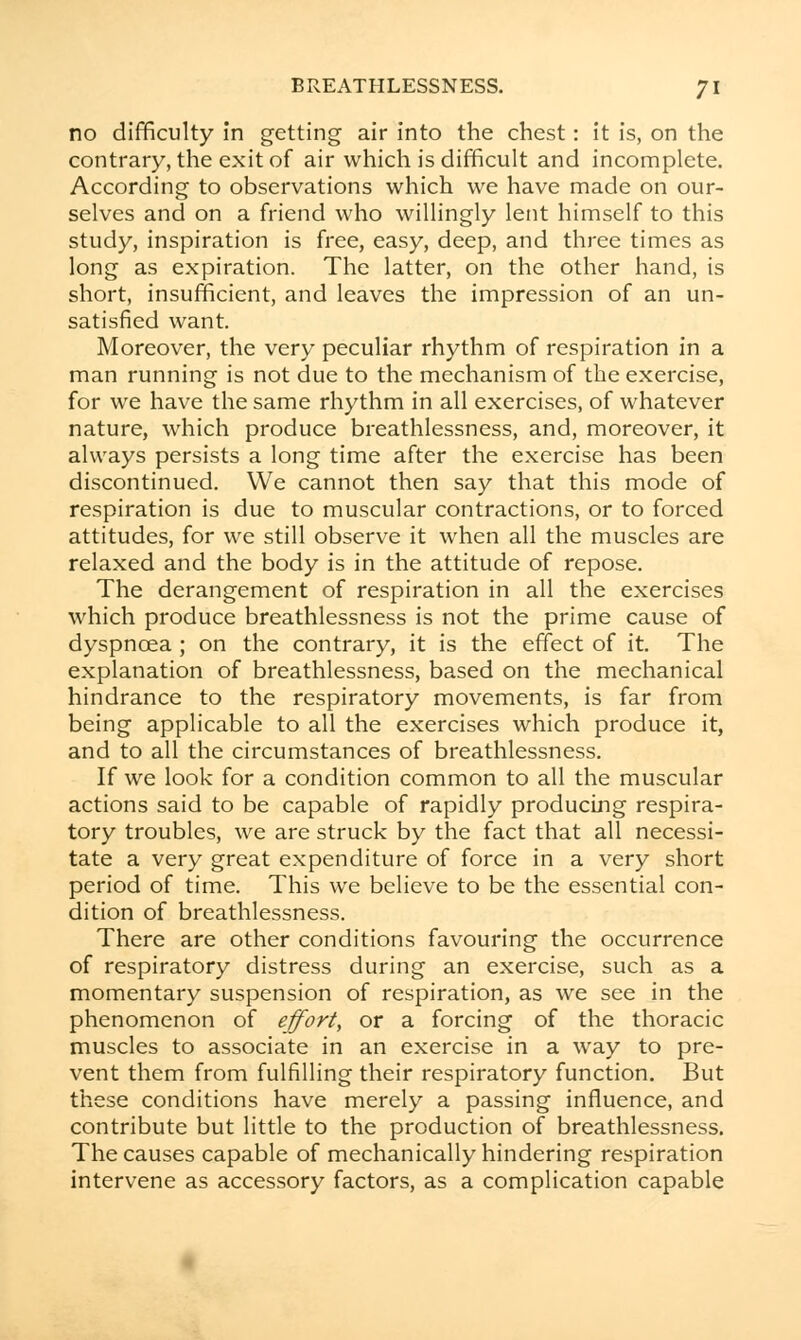 no difficulty in getting air into the chest: it is, on the contrary, the exit of air which is difficult and incomplete. According to observations which we have made on our- selves and on a friend who willingly lent himself to this study, inspiration is free, easy, deep, and three times as long as expiration. The latter, on the other hand, is short, insufficient, and leaves the impression of an un- satisfied want. Moreover, the very peculiar rhythm of respiration in a man running is not due to the mechanism of the exercise, for we have the same rhythm in all exercises, of whatever nature, which produce breathlessness, and, moreover, it always persists a long time after the exercise has been discontinued. We cannot then say that this mode of respiration is due to muscular contractions, or to forced attitudes, for we still observe it when all the muscles are relaxed and the body is in the attitude of repose. The derangement of respiration in all the exercises which produce breathlessness is not the prime cause of dyspnoea ; on the contrary, it is the effect of it. The explanation of breathlessness, based on the mechanical hindrance to the respiratory movements, is far from being applicable to all the exercises which produce it, and to all the circumstances of breathlessness. If we look for a condition common to all the muscular actions said to be capable of rapidly producing respira- tory troubles, we are struck by the fact that all necessi- tate a very great expenditure of force in a very short period of time. This we believe to be the essential con- dition of breathlessness. There are other conditions favouring the occurrence of respiratory distress during an exercise, such as a momentary suspension of respiration, as we see in the phenomenon of effort, or a forcing of the thoracic muscles to associate in an exercise in a way to pre- vent them from fulfilling their respiratory function. But these conditions have merely a passing influence, and contribute but little to the production of breathlessness. The causes capable of mechanically hindering respiration intervene as accessory factors, as a complication capable