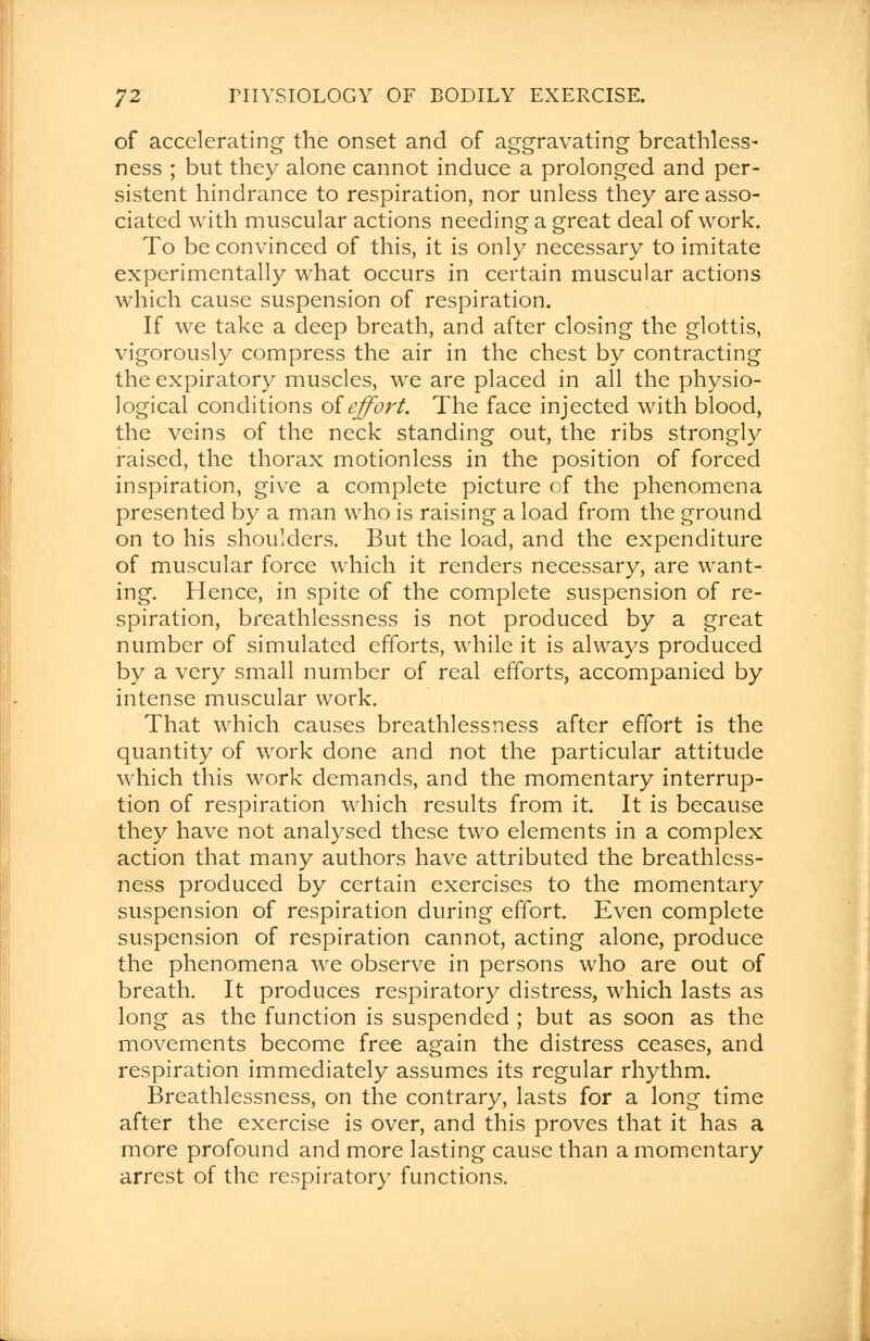 of accelerating the onset and of aggravating breathless- ness ; but they alone cannot induce a prolonged and per- sistent hindrance to respiration, nor unless they are asso- ciated with muscular actions needing a great deal of work. To be convinced of this, it is only necessary to imitate experimentally what occurs in certain muscular actions which cause suspension of respiration. If we take a deep breath, and after closing the glottis, vigorously compress the air in the chest by contracting the expiratory muscles, we are placed in all the physio- logical conditions of effort. The face injected with blood, the veins of the neck standing out, the ribs strongly raised, the thorax motionless in the position of forced inspiration, give a complete picture of the phenomena presented by a man who is raising a load from the ground on to his shoulders. But the load, and the expenditure of muscular force which it renders necessary, are want- ing. Hence, in spite of the complete suspension of re- spiration, breathlessness is not produced by a great number of simulated efforts, while it is always produced by a very small number of real efforts, accompanied by intense muscular work. That which causes breathlessness after effort is the quantity of work done and not the particular attitude which this work demands, and the momentary interrup- tion of respiration which results from it. It is because they have not analysed these two elements in a complex action that many authors have attributed the breathless- ness produced by certain exercises to the momentary suspension of respiration during effort. Even complete suspension of respiration cannot, acting alone, produce the phenomena we observe in persons who are out of breath. It produces respiratory distress, which lasts as long as the function is suspended ; but as soon as the movements become free again the distress ceases, and respiration immediately assumes its regular rhythm. Breathlessness, on the contrary, lasts for a long time after the exercise is over, and this proves that it has a more profound and more lasting cause than a momentary arrest of the respiratory functions.