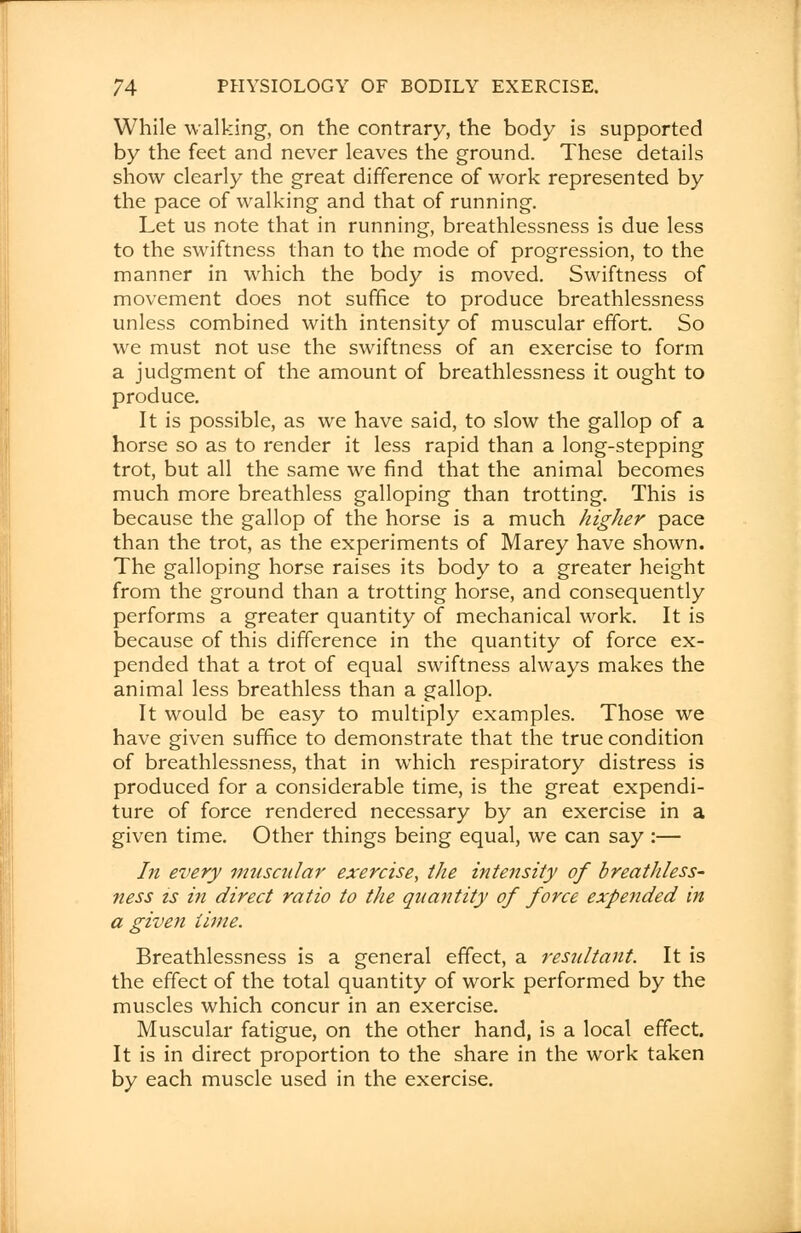 While walking, on the contrary, the body is supported by the feet and never leaves the ground. These details show clearly the great difference of work represented by the pace of walking and that of running. Let us note that in running, breathlessness is due less to the swiftness than to the mode of progression, to the manner in which the body is moved. Swiftness of movement does not suffice to produce breathlessness unless combined with intensity of muscular effort. So we must not use the swiftness of an exercise to form a judgment of the amount of breathlessness it ought to produce. It is possible, as we have said, to slow the gallop of a horse so as to render it less rapid than a long-stepping trot, but all the same we find that the animal becomes much more breathless galloping than trotting. This is because the gallop of the horse is a much higher pace than the trot, as the experiments of Marey have shown. The galloping horse raises its body to a greater height from the ground than a trotting horse, and consequently performs a greater quantity of mechanical work. It is because of this difference in the quantity of force ex- pended that a trot of equal swiftness always makes the animal less breathless than a gallop. It would be easy to multiply examples. Those we have given suffice to demonstrate that the true condition of breathlessness, that in which respiratory distress is produced for a considerable time, is the great expendi- ture of force rendered necessary by an exercise in a given time. Other things being equal, we can say :— In every muscular exercise, the intensity of breathless- ness is in direct ratio to the quantity of force expended in a given time. Breathlessness is a general effect, a resultant. It is the effect of the total quantity of work performed by the muscles which concur in an exercise. Muscular fatigue, on the other hand, is a local effect. It is in direct proportion to the share in the work taken by each muscle used in the exercise.