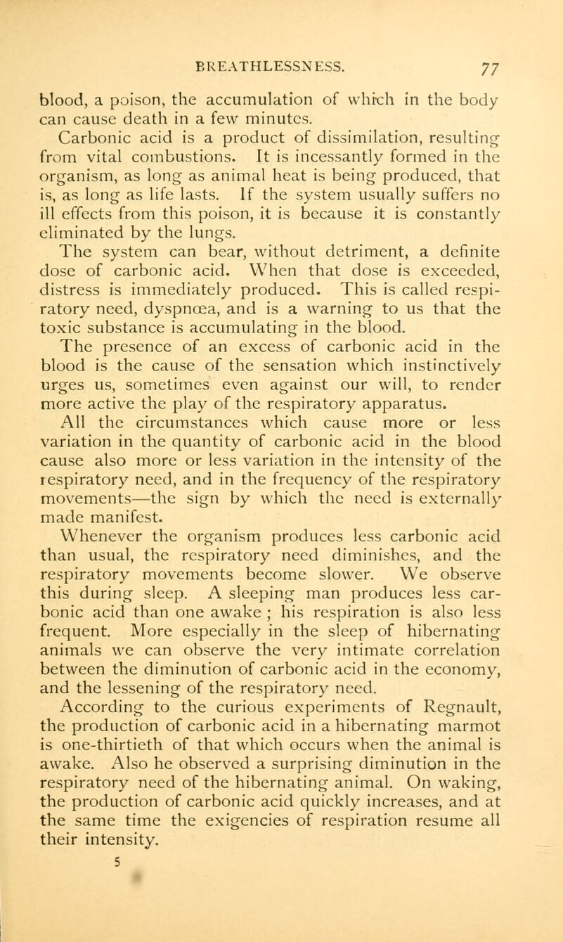 blood, a poison, the accumulation of which in the body can cause death in a few minutes. Carbonic acid is a product of dissimilation, resulting from vital combustions. It is incessantly formed in the organism, as long as animal heat is being produced, that is, as long as life lasts. If the system usually suffers no ill effects from this poison, it is because it is constantly eliminated by the lungs. The system can bear, without detriment, a definite dose of carbonic acid. When that dose is exceeded, distress is immediately produced. This is called respi- ratory need, dyspnoea, and is a warning to us that the toxic substance is accumulating in the blood. The presence of an excess of carbonic acid in the blood is the cause of the sensation which instinctively urges us, sometimes even against our will, to render more active the play of the respiratory apparatus. All the circumstances which cause more or less variation in the quantity of carbonic acid in the blood cause also more or less variation in the intensity of the respiratory need, and in the frequency of the respiratory movements—the sign by which the need is externally made manifest. Whenever the organism produces less carbonic acid than usual, the respiratory need diminishes, and the respiratory movements become slower. We observe this during sleep. A sleeping man produces less car- bonic acid than one awake ; his respiration is also less frequent. More especially in the sleep of hibernating animals we can observe the very intimate correlation between the diminution of carbonic acid in the economy, and the lessening of the respiratory need. According to the curious experiments of Regnault, the production of carbonic acid in a hibernating marmot is one-thirtieth of that which occurs when the animal is awake. Also he observed a surprising diminution in the respiratory need of the hibernating animal. On waking, the production of carbonic acid quickly increases, and at the same time the exigencies of respiration resume all their intensity. 5