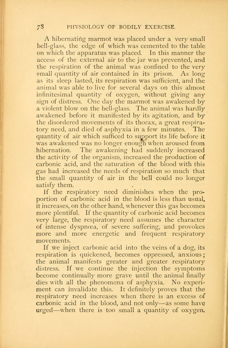 A hibernating marmot was placed under a very small bell-glass, the edge of which was cemented to the table on which the apparatus was placed. In this manner the access of the external air to the jar was prevented, and the respiration of the animal was confined to the very small quantity of air contained in its prison. As long as its sleep lasted, its respiration was sufficient, and the animal was able to live for several days on this almost infinitesimal quantity of oxygen, without giving any sign of distress. One day the marmot was awakened by a violent blow on the bell-glass. The animal was hardly awakened before it manifested by its agitation, and by the disordered movements of its thorax, a great respira- tory need, and died of asphyxia in a few minutes. The quantity of air which sufficed to support its life before it was awakened was no longer enough when aroused from hibernation. The awakening had suddenly increased the activity of the organism, increased the production of carbonic acid, and the saturation of the blood with this gas had increased the needs of respiration so much that the small quantity of air in the bell could no longer satisfy them. If the respiratory need diminishes when the pro- portion of carbonic acid in the blood is less than usual, it increases, on the other hand, whenever this gas becomes more plentiful. If the quantity of carbonic acid becomes very large, the respiratory need assumes the character of intense dyspnoea, of severe suffering, and provokes more and more energetic and frequent respiratory movements. If we inject carbonic acid into the veins of a dog, its respiration is quickened, becomes oppressed, anxious; the animal manifests greater and greater respiratory distress. If we continue the injection the symptoms become continually more grave until the animal finally dies with all the phenomena of asphyxia. No experi- ment can invalidate this. It definitely proves that the respiratory need increases when there is an excess of carbonic acid in the blood, and not only—as some have urged—when there is too small a quantity of oxygen.