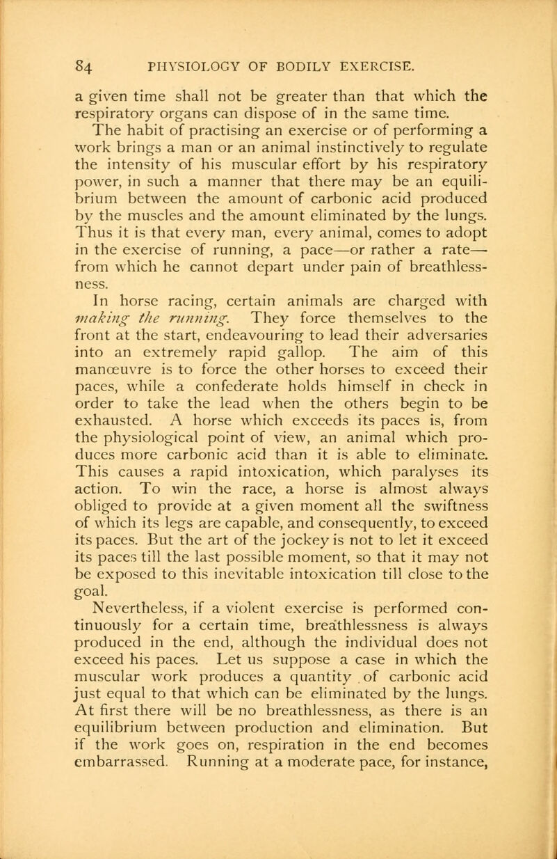 a given time shall not be greater than that which the respiratory organs can dispose of in the same time. The habit of practising an exercise or of performing a work brings a man or an animal instinctively to regulate the intensity of his muscular effort by his respiratory power, in such a manner that there may be an equili- brium between the amount of carbonic acid produced by the muscles and the amount eliminated by the lungs. Thus it is that every man, every animal, comes to adopt in the exercise of running, a pace—or rather a rate—■ from which he cannot depart under pain of breathless- ness. In horse racing, certain animals are charged with making the running. They force themselves to the front at the start, endeavouring to lead their adversaries into an extremely rapid gallop. The aim of this manoeuvre is to force the other horses to exceed their paces, while a confederate holds himself in check in order to take the lead when the others begin to be exhausted. A horse which exceeds its paces is, from the physiological point of view, an animal which pro- duces more carbonic acid than it is able to eliminate. This causes a rapid intoxication, which paralyses its action. To win the race, a horse is almost always obliged to provide at a given moment all the swiftness of which its legs are capable, and consequently, to exceed its paces. But the art of the jockey is not to let it exceed its paces till the last possible moment, so that it may not be exposed to this inevitable intoxication till close to the goal. Nevertheless, if a violent exercise is performed con- tinuously for a certain time, brea'thlessness is always produced in the end, although the individual does not exceed his paces. Let us suppose a case in which the muscular work produces a quantity of carbonic acid just equal to that which can be eliminated by the lungs. At first there will be no breathlessness, as there is an equilibrium between production and elimination. But if the work goes on, respiration in the end becomes embarrassed. Running at a moderate pace, for instance,